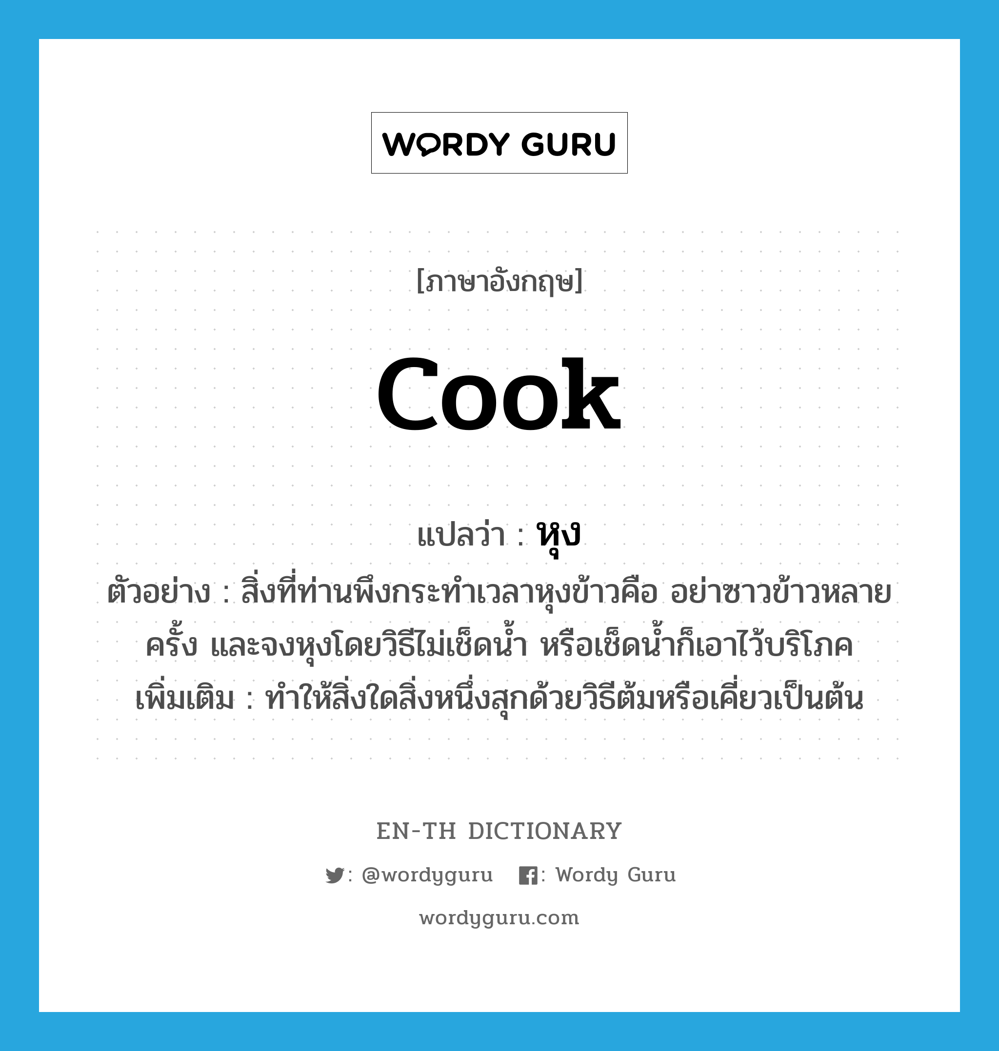 cook แปลว่า?, คำศัพท์ภาษาอังกฤษ cook แปลว่า หุง ประเภท V ตัวอย่าง สิ่งที่ท่านพึงกระทำเวลาหุงข้าวคือ อย่าซาวข้าวหลายครั้ง และจงหุงโดยวิธีไม่เช็ดน้ำ หรือเช็ดน้ำก็เอาไว้บริโภค เพิ่มเติม ทำให้สิ่งใดสิ่งหนึ่งสุกด้วยวิธีต้มหรือเคี่ยวเป็นต้น หมวด V