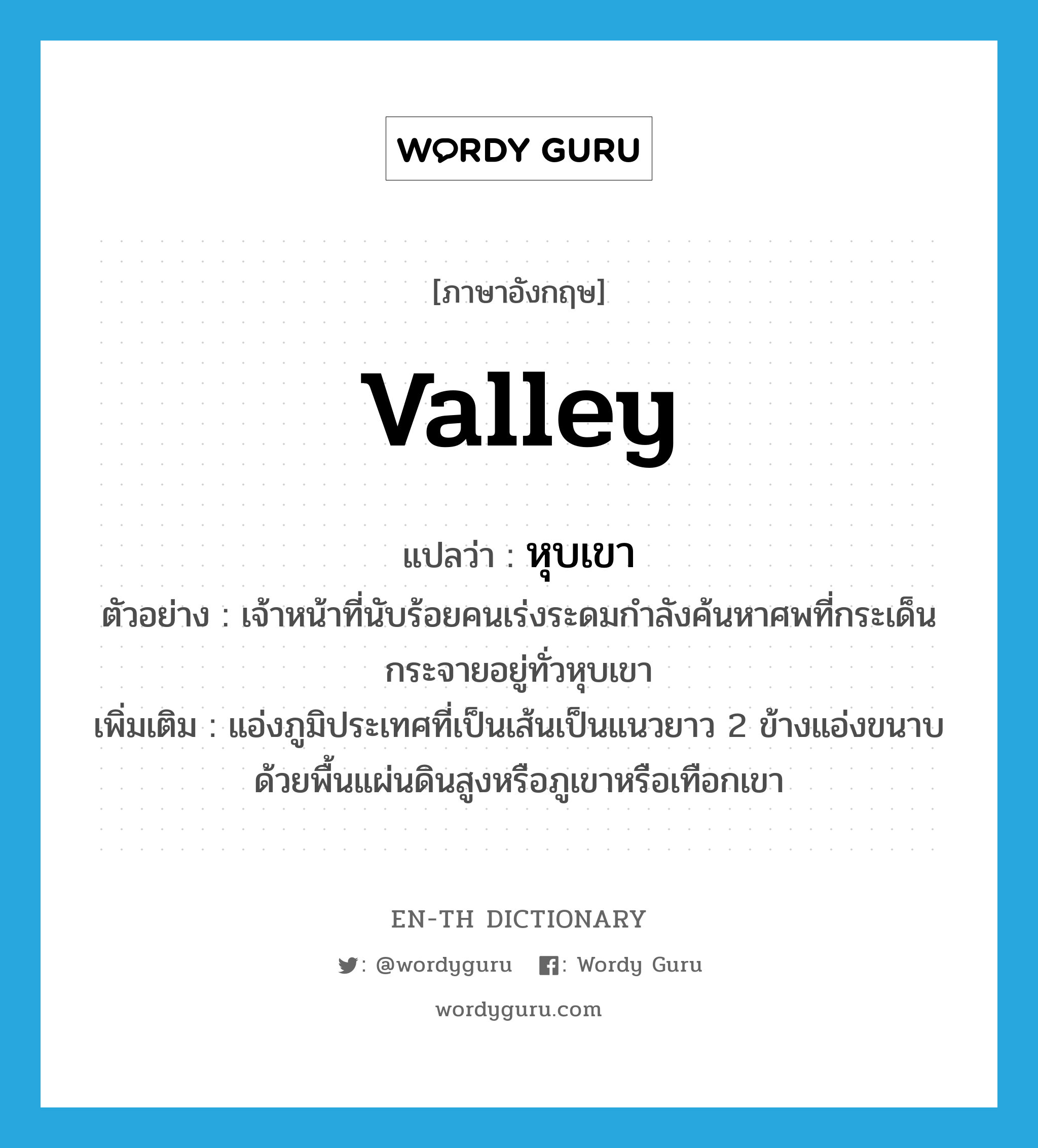 valley แปลว่า?, คำศัพท์ภาษาอังกฤษ valley แปลว่า หุบเขา ประเภท N ตัวอย่าง เจ้าหน้าที่นับร้อยคนเร่งระดมกำลังค้นหาศพที่กระเด็นกระจายอยู่ทั่วหุบเขา เพิ่มเติม แอ่งภูมิประเทศที่เป็นเส้นเป็นแนวยาว 2 ข้างแอ่งขนาบด้วยพื้นแผ่นดินสูงหรือภูเขาหรือเทือกเขา หมวด N