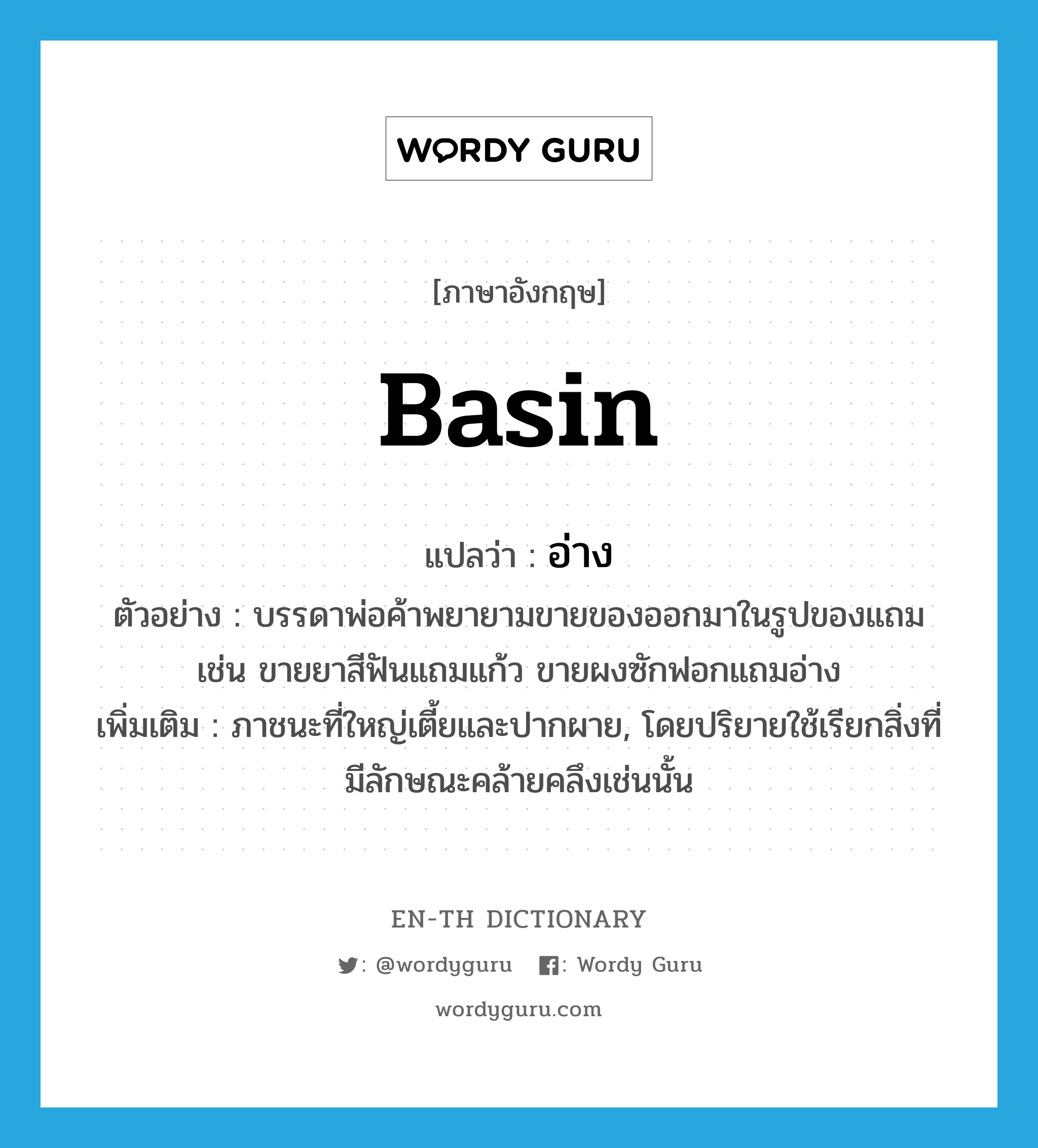 basin แปลว่า?, คำศัพท์ภาษาอังกฤษ basin แปลว่า อ่าง ประเภท N ตัวอย่าง บรรดาพ่อค้าพยายามขายของออกมาในรูปของแถม เช่น ขายยาสีฟันแถมแก้ว ขายผงซักฟอกแถมอ่าง เพิ่มเติม ภาชนะที่ใหญ่เตี้ยและปากผาย, โดยปริยายใช้เรียกสิ่งที่มีลักษณะคล้ายคลึงเช่นนั้น หมวด N