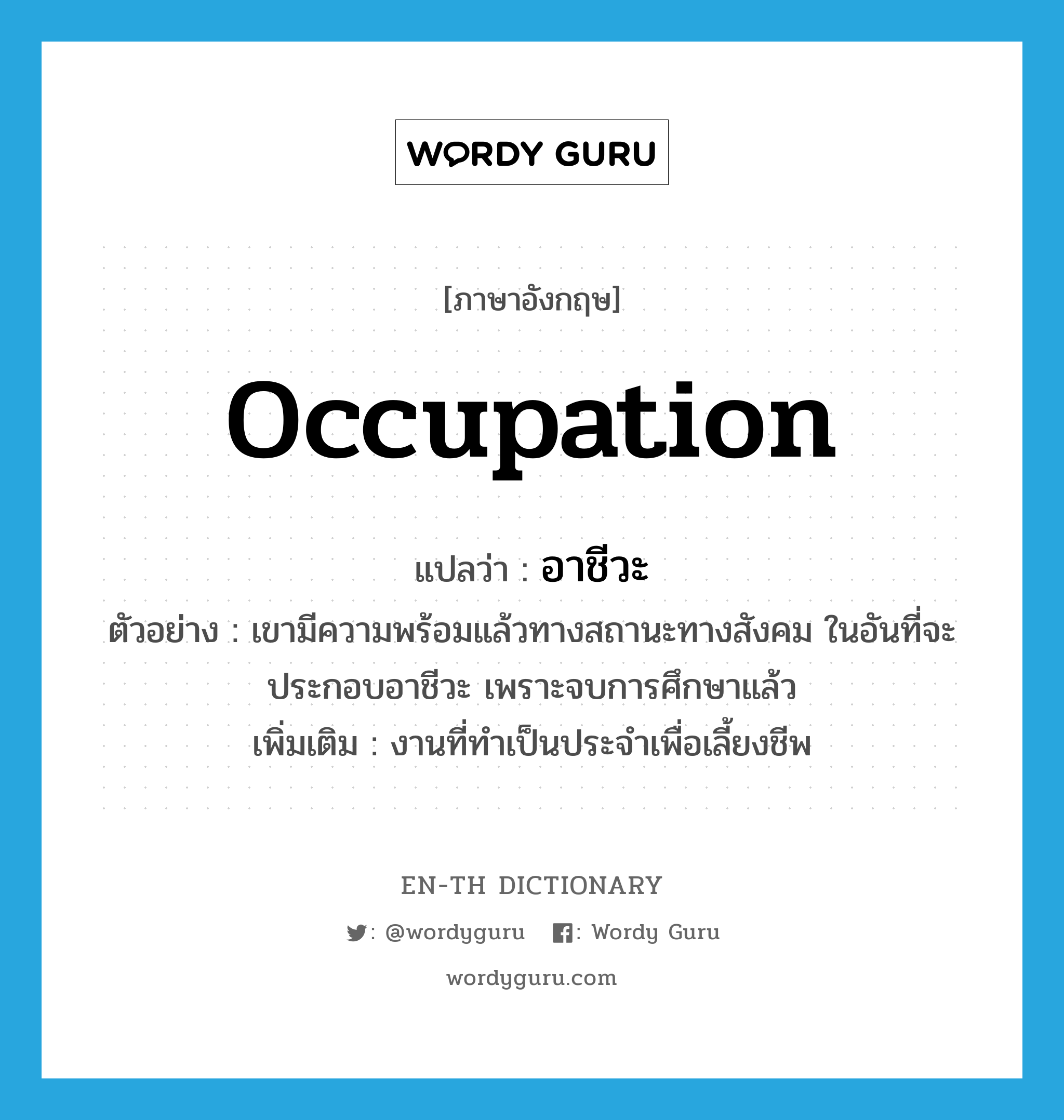 occupation แปลว่า?, คำศัพท์ภาษาอังกฤษ occupation แปลว่า อาชีวะ ประเภท N ตัวอย่าง เขามีความพร้อมแล้วทางสถานะทางสังคม ในอันที่จะประกอบอาชีวะ เพราะจบการศึกษาแล้ว เพิ่มเติม งานที่ทำเป็นประจำเพื่อเลี้ยงชีพ หมวด N