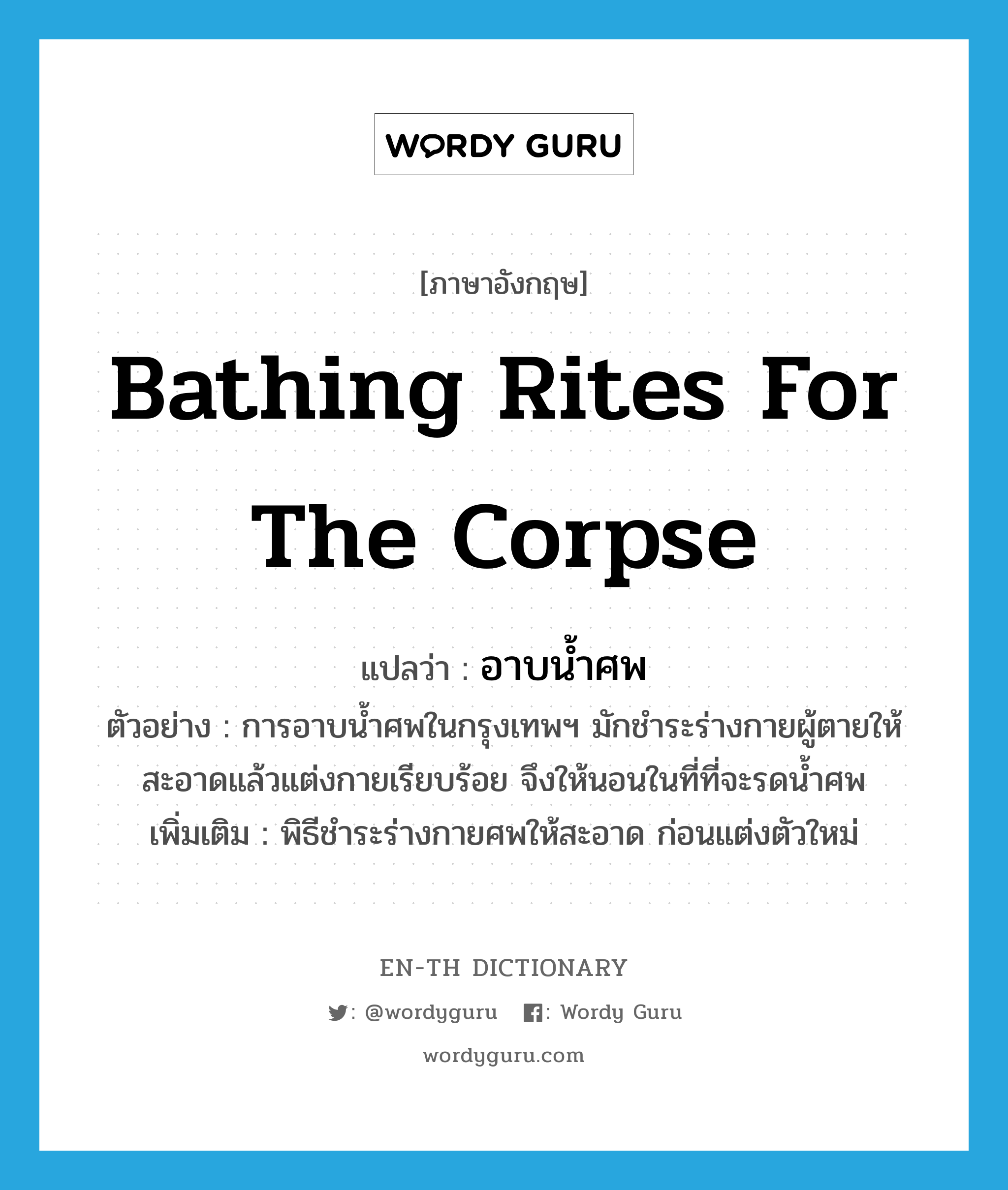 bathing rites for the corpse แปลว่า?, คำศัพท์ภาษาอังกฤษ bathing rites for the corpse แปลว่า อาบน้ำศพ ประเภท N ตัวอย่าง การอาบน้ำศพในกรุงเทพฯ มักชำระร่างกายผู้ตายให้สะอาดแล้วแต่งกายเรียบร้อย จึงให้นอนในที่ที่จะรดน้ำศพ เพิ่มเติม พิธีชำระร่างกายศพให้สะอาด ก่อนแต่งตัวใหม่ หมวด N