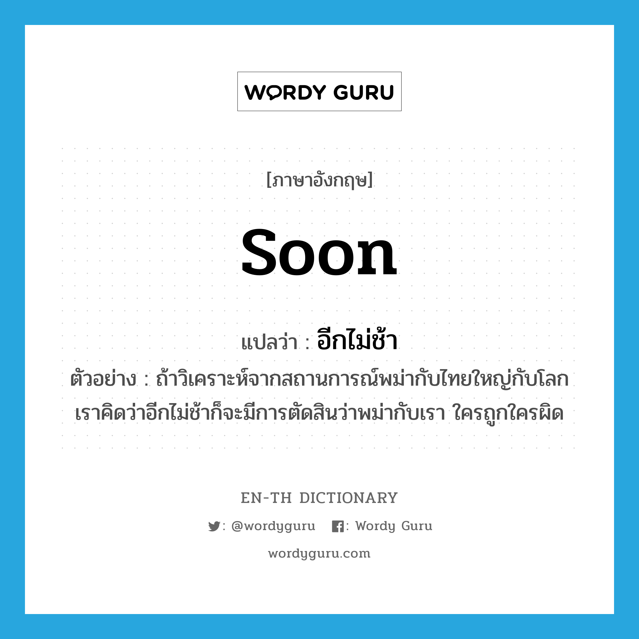 soon แปลว่า?, คำศัพท์ภาษาอังกฤษ soon แปลว่า อีกไม่ช้า ประเภท ADV ตัวอย่าง ถ้าวิเคราะห์จากสถานการณ์พม่ากับไทยใหญ่กับโลก เราคิดว่าอีกไม่ช้าก็จะมีการตัดสินว่าพม่ากับเรา ใครถูกใครผิด หมวด ADV