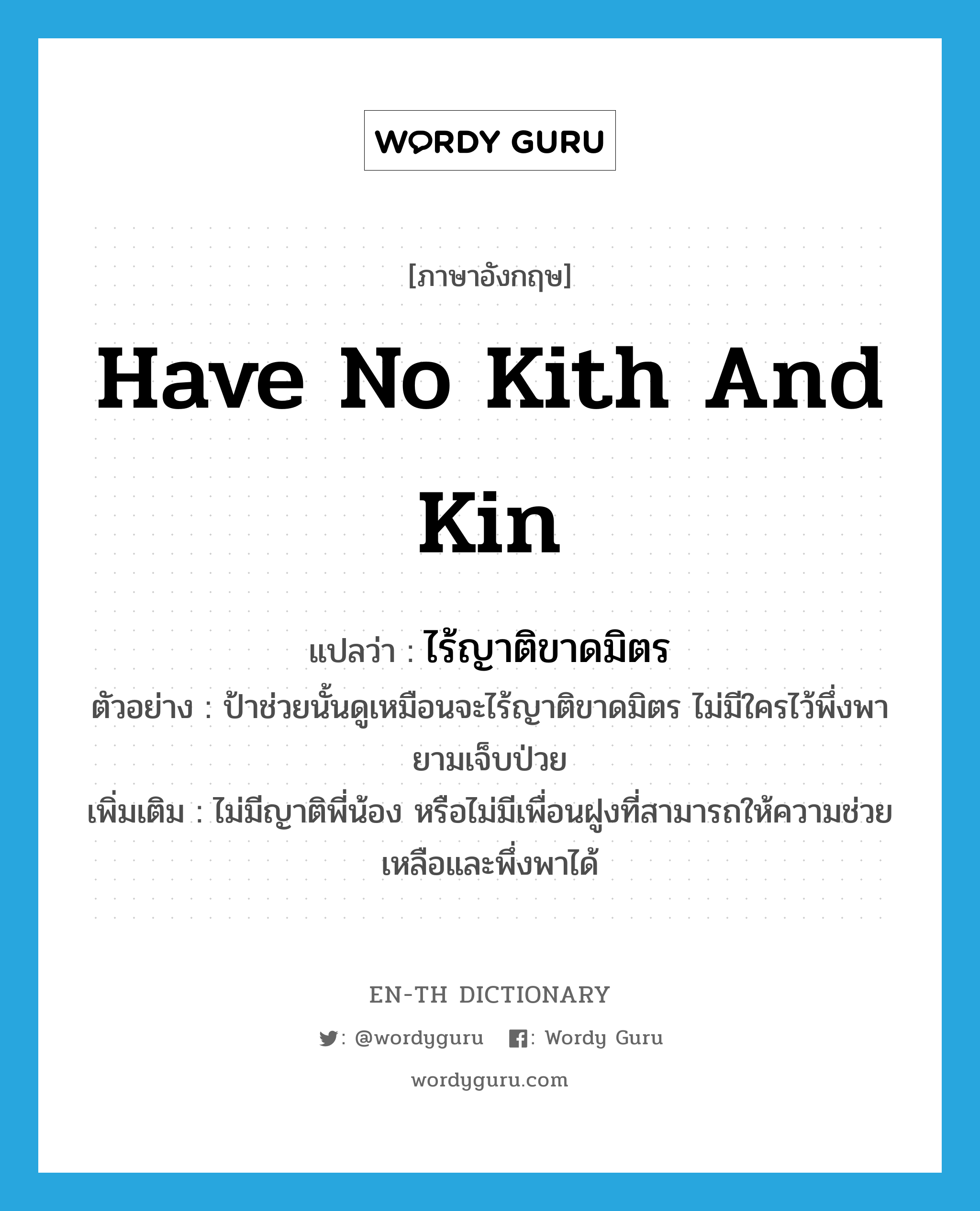 have no kith and kin แปลว่า?, คำศัพท์ภาษาอังกฤษ have no kith and kin แปลว่า ไร้ญาติขาดมิตร ประเภท V ตัวอย่าง ป้าช่วยนั้นดูเหมือนจะไร้ญาติขาดมิตร ไม่มีใครไว้พึ่งพายามเจ็บป่วย เพิ่มเติม ไม่มีญาติพี่น้อง หรือไม่มีเพื่อนฝูงที่สามารถให้ความช่วยเหลือและพึ่งพาได้ หมวด V