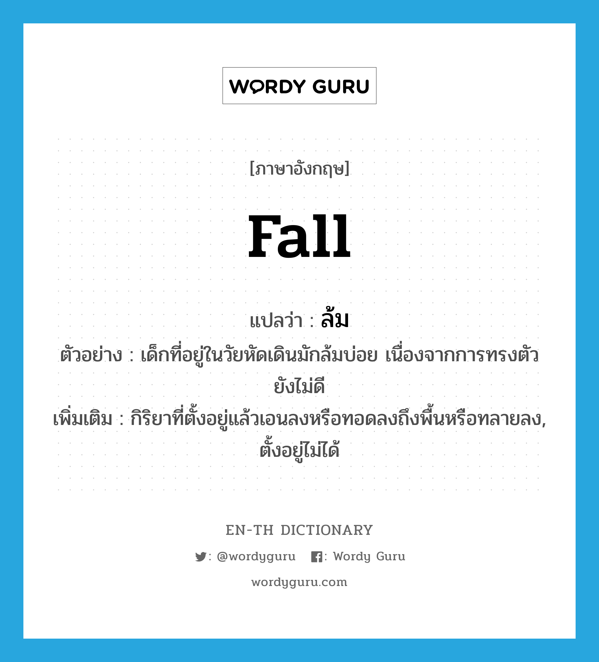 fall แปลว่า?, คำศัพท์ภาษาอังกฤษ fall แปลว่า ล้ม ประเภท V ตัวอย่าง เด็กที่อยู่ในวัยหัดเดินมักล้มบ่อย เนื่องจากการทรงตัวยังไม่ดี เพิ่มเติม กิริยาที่ตั้งอยู่แล้วเอนลงหรือทอดลงถึงพื้นหรือทลายลง, ตั้งอยู่ไม่ได้ หมวด V