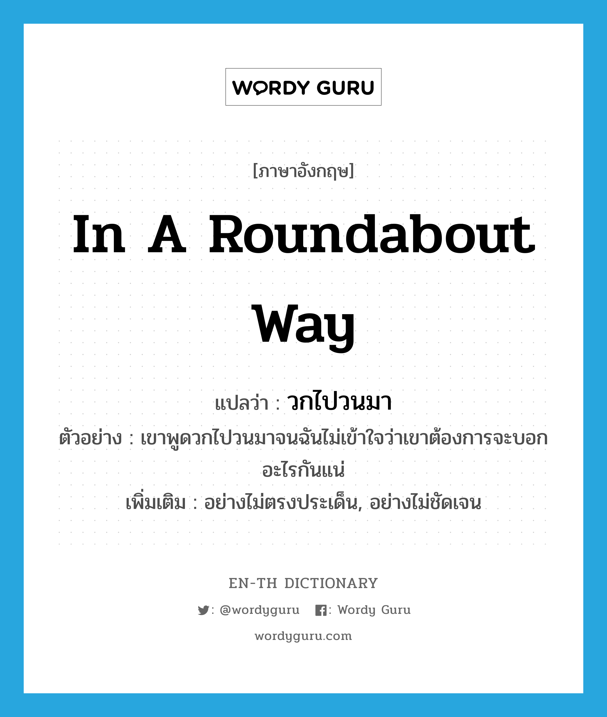 in a roundabout way แปลว่า?, คำศัพท์ภาษาอังกฤษ in a roundabout way แปลว่า วกไปวนมา ประเภท ADV ตัวอย่าง เขาพูดวกไปวนมาจนฉันไม่เข้าใจว่าเขาต้องการจะบอกอะไรกันแน่ เพิ่มเติม อย่างไม่ตรงประเด็น, อย่างไม่ชัดเจน หมวด ADV