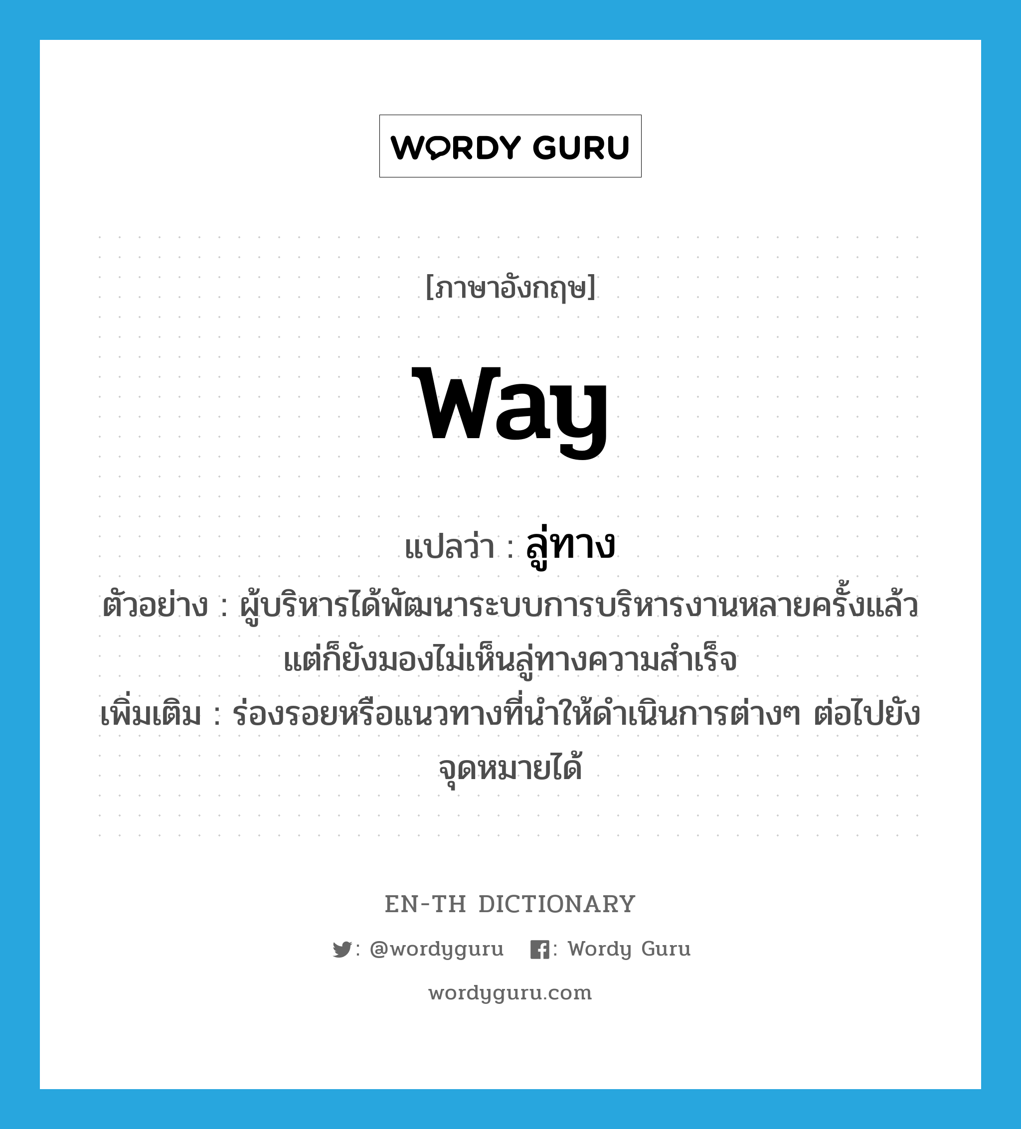 way แปลว่า?, คำศัพท์ภาษาอังกฤษ way แปลว่า ลู่ทาง ประเภท N ตัวอย่าง ผู้บริหารได้พัฒนาระบบการบริหารงานหลายครั้งแล้ว แต่ก็ยังมองไม่เห็นลู่ทางความสำเร็จ เพิ่มเติม ร่องรอยหรือแนวทางที่นำให้ดำเนินการต่างๆ ต่อไปยังจุดหมายได้ หมวด N