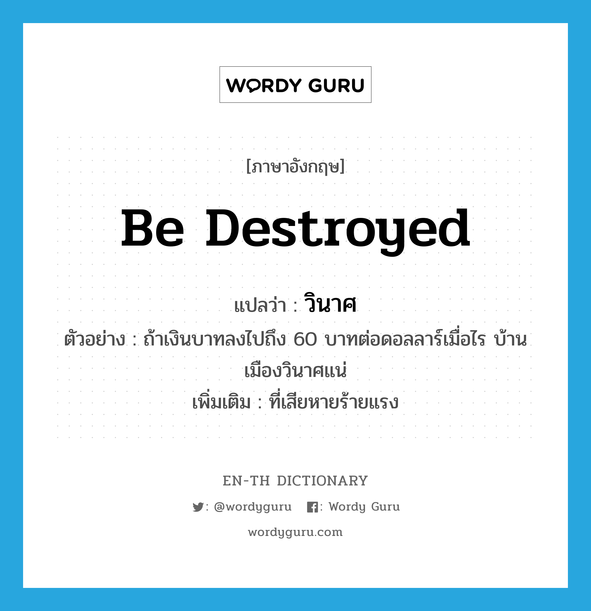 be destroyed แปลว่า?, คำศัพท์ภาษาอังกฤษ be destroyed แปลว่า วินาศ ประเภท V ตัวอย่าง ถ้าเงินบาทลงไปถึง 60 บาทต่อดอลลาร์เมื่อไร บ้านเมืองวินาศแน่ เพิ่มเติม ที่เสียหายร้ายแรง หมวด V