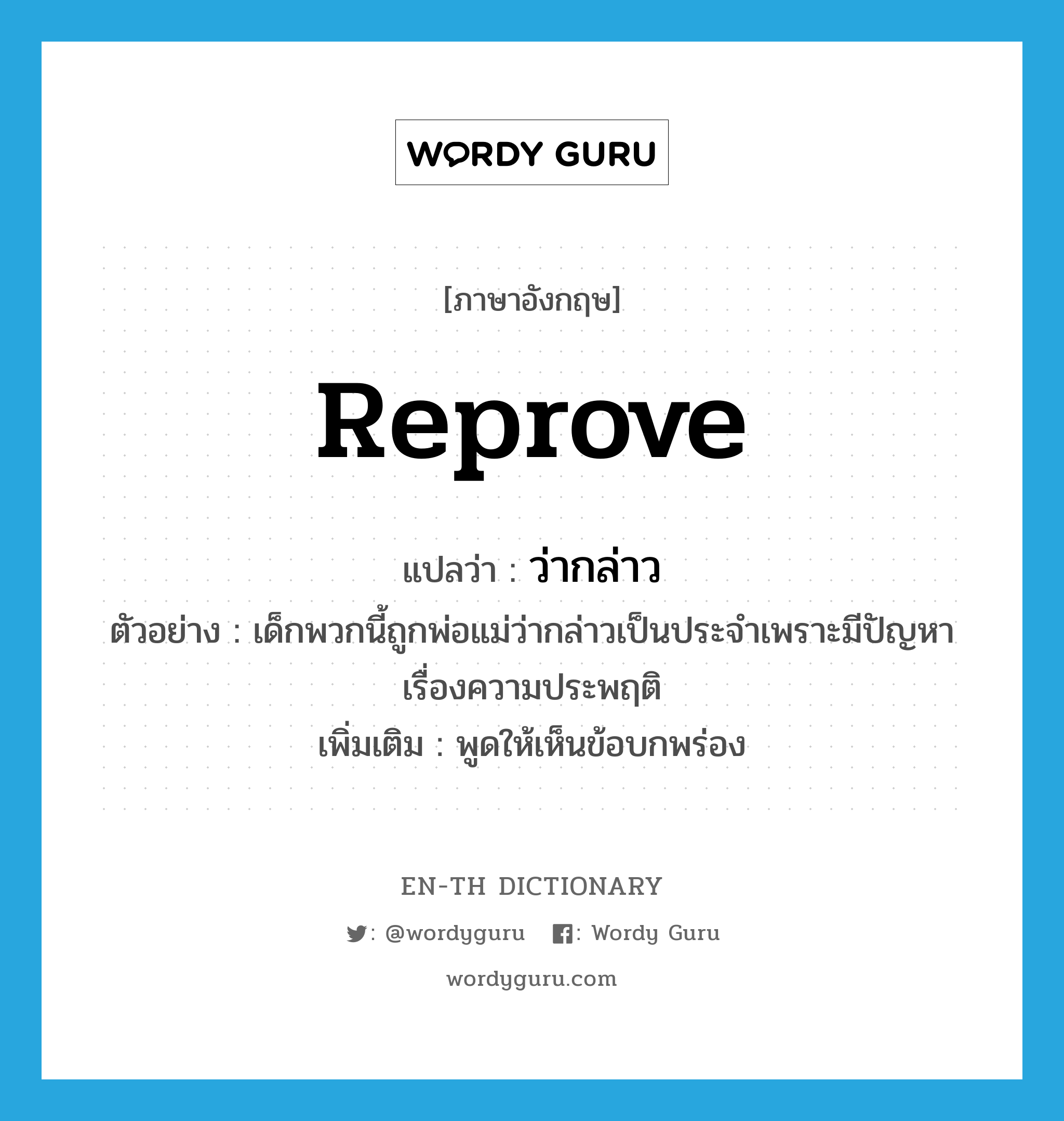 reprove แปลว่า?, คำศัพท์ภาษาอังกฤษ reprove แปลว่า ว่ากล่าว ประเภท V ตัวอย่าง เด็กพวกนี้ถูกพ่อแม่ว่ากล่าวเป็นประจำเพราะมีปัญหาเรื่องความประพฤติ เพิ่มเติม พูดให้เห็นข้อบกพร่อง หมวด V