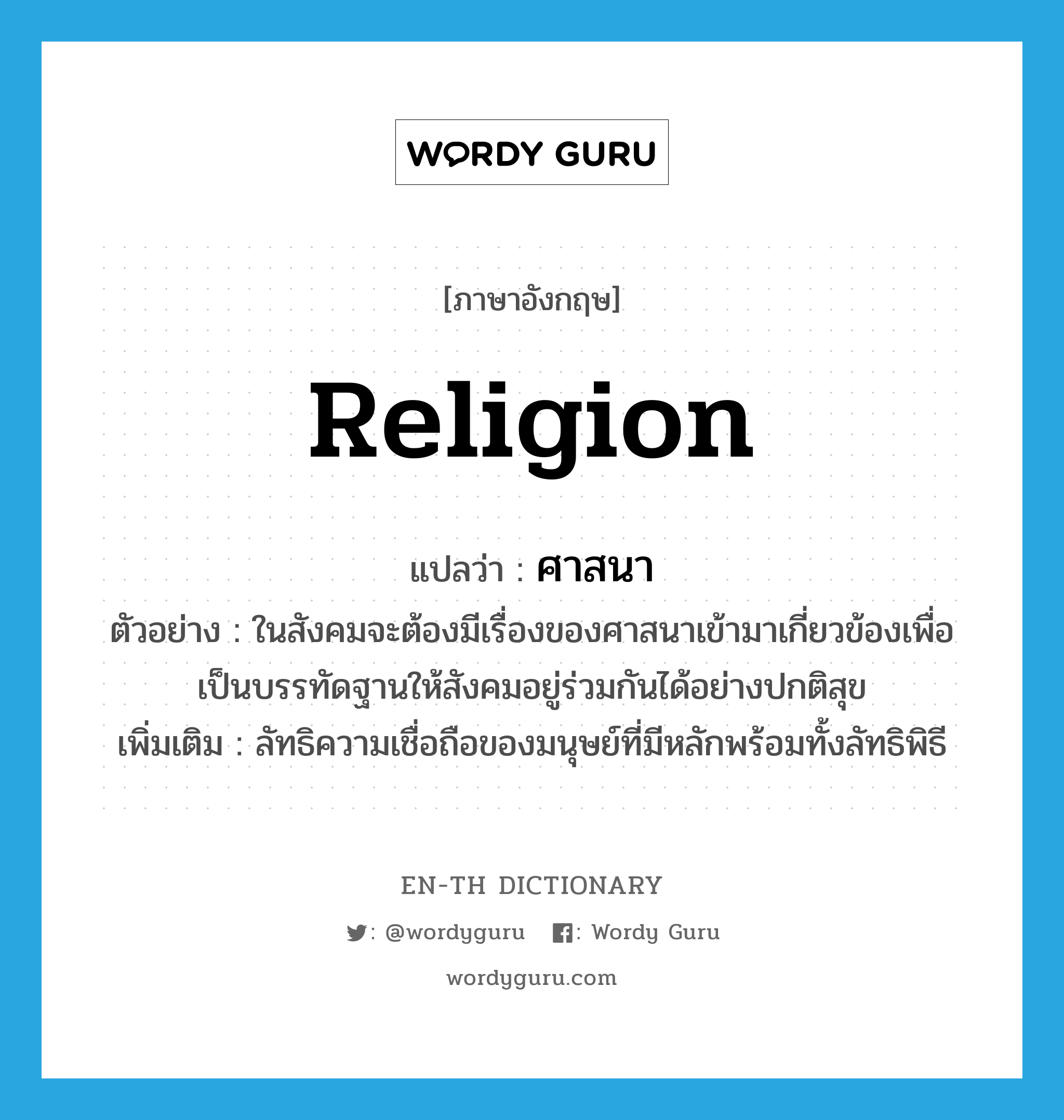 religion แปลว่า?, คำศัพท์ภาษาอังกฤษ religion แปลว่า ศาสนา ประเภท N ตัวอย่าง ในสังคมจะต้องมีเรื่องของศาสนาเข้ามาเกี่ยวข้องเพื่อเป็นบรรทัดฐานให้สังคมอยู่ร่วมกันได้อย่างปกติสุข เพิ่มเติม ลัทธิความเชื่อถือของมนุษย์ที่มีหลักพร้อมทั้งลัทธิพิธี หมวด N