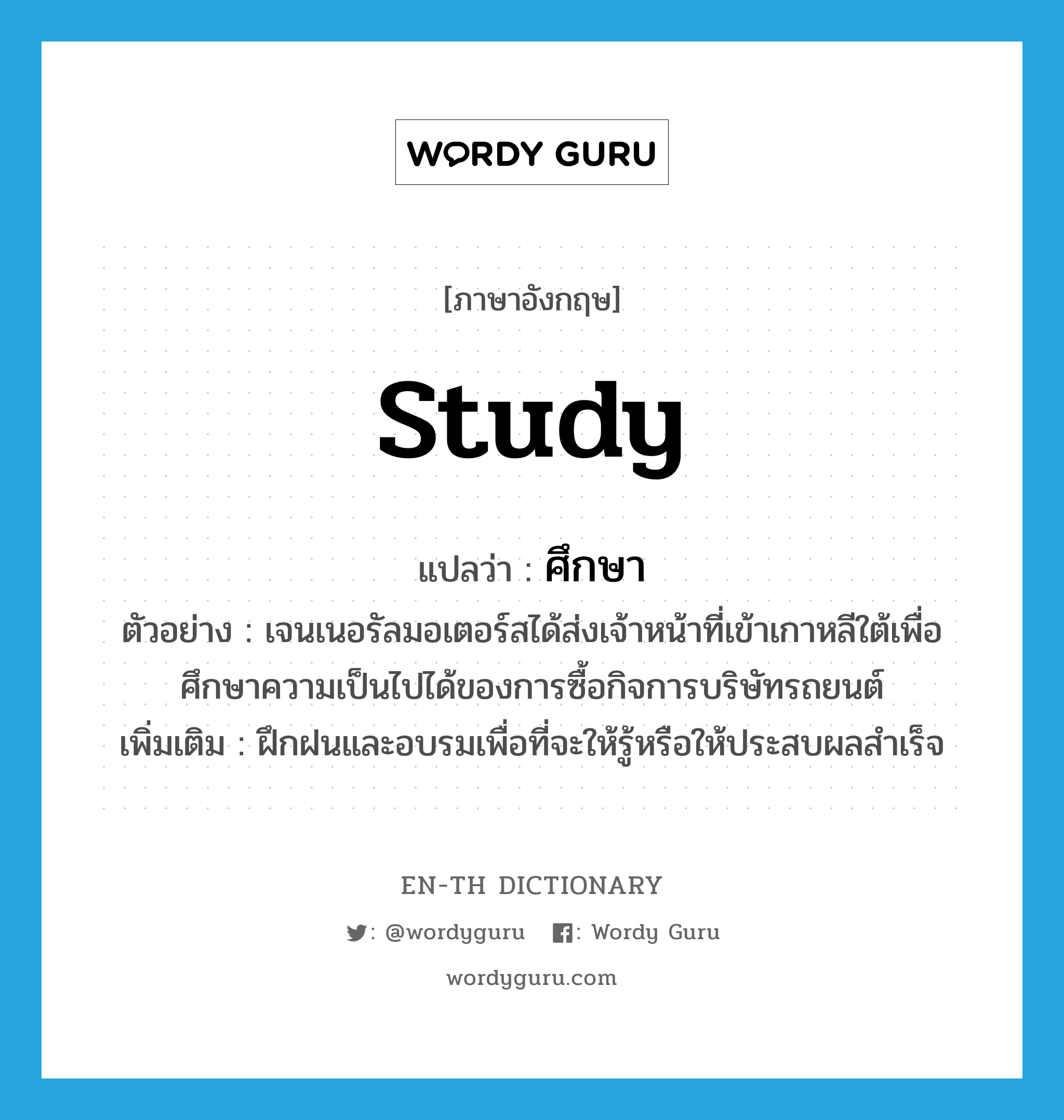 study แปลว่า?, คำศัพท์ภาษาอังกฤษ study แปลว่า ศึกษา ประเภท V ตัวอย่าง เจนเนอรัลมอเตอร์สได้ส่งเจ้าหน้าที่เข้าเกาหลีใต้เพื่อศึกษาความเป็นไปได้ของการซื้อกิจการบริษัทรถยนต์ เพิ่มเติม ฝึกฝนและอบรมเพื่อที่จะให้รู้หรือให้ประสบผลสำเร็จ หมวด V