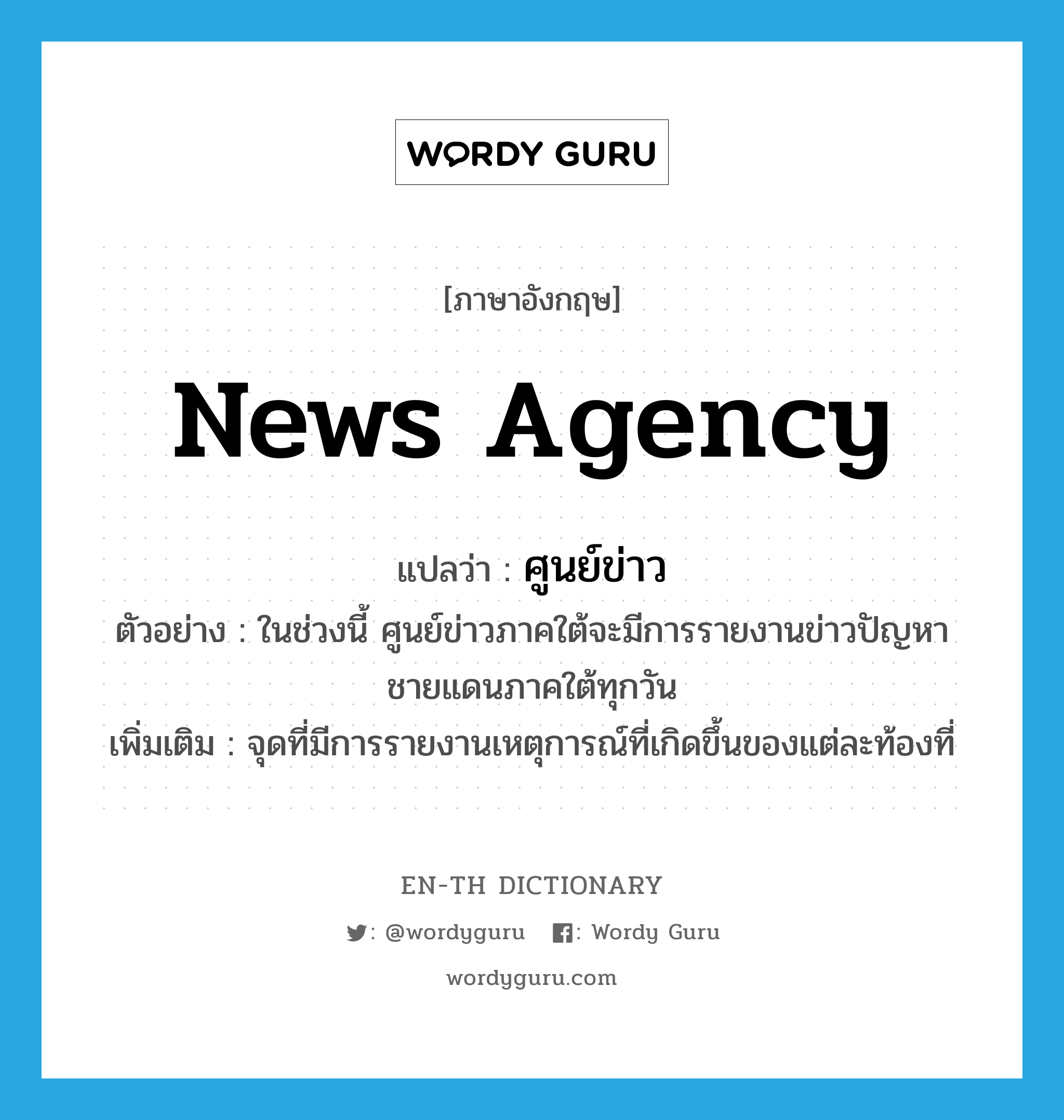 news agency แปลว่า?, คำศัพท์ภาษาอังกฤษ news agency แปลว่า ศูนย์ข่าว ประเภท N ตัวอย่าง ในช่วงนี้ ศูนย์ข่าวภาคใต้จะมีการรายงานข่าวปัญหาชายแดนภาคใต้ทุกวัน เพิ่มเติม จุดที่มีการรายงานเหตุการณ์ที่เกิดขึ้นของแต่ละท้องที่ หมวด N