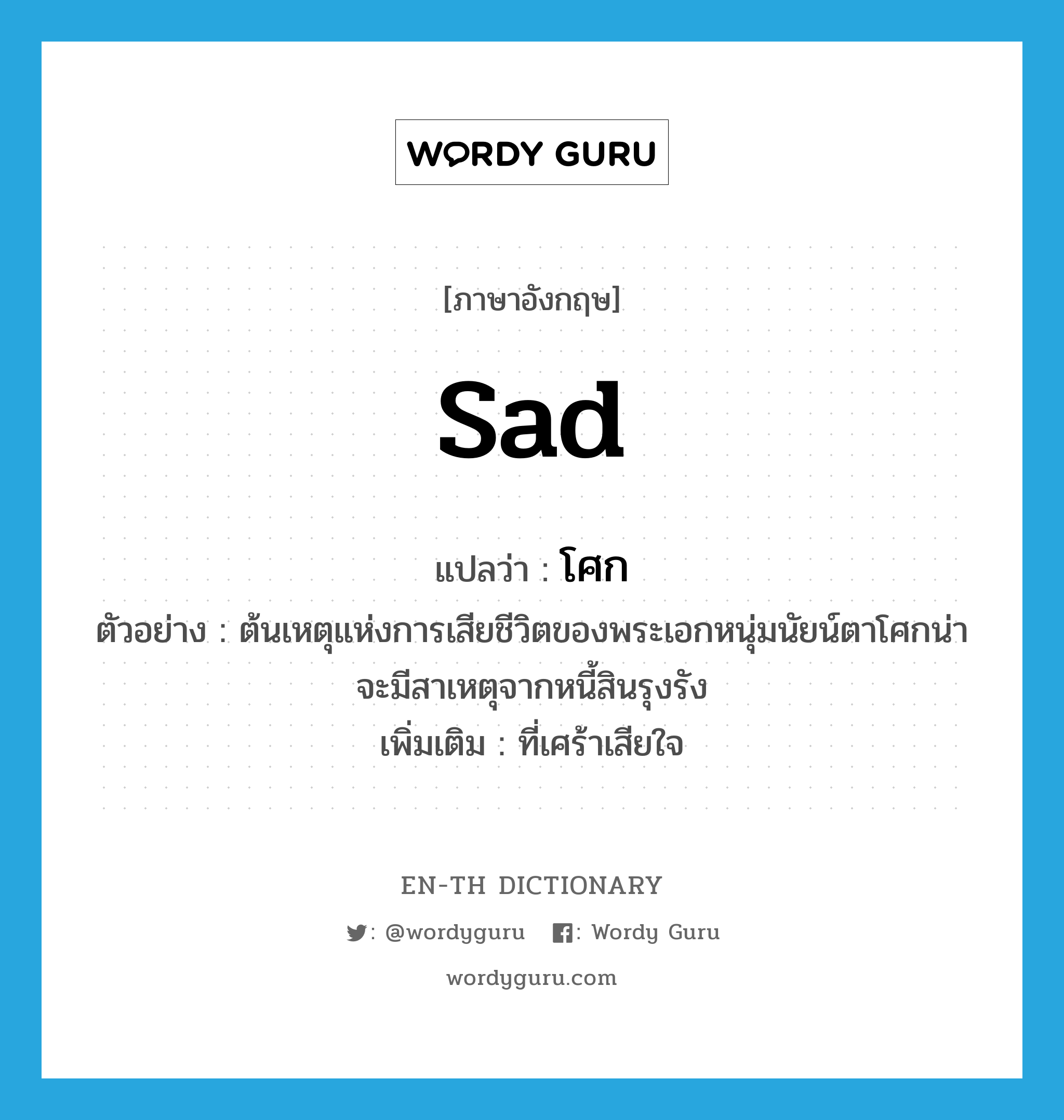 sad แปลว่า?, คำศัพท์ภาษาอังกฤษ sad แปลว่า โศก ประเภท ADJ ตัวอย่าง ต้นเหตุแห่งการเสียชีวิตของพระเอกหนุ่มนัยน์ตาโศกน่าจะมีสาเหตุจากหนี้สินรุงรัง เพิ่มเติม ที่เศร้าเสียใจ หมวด ADJ