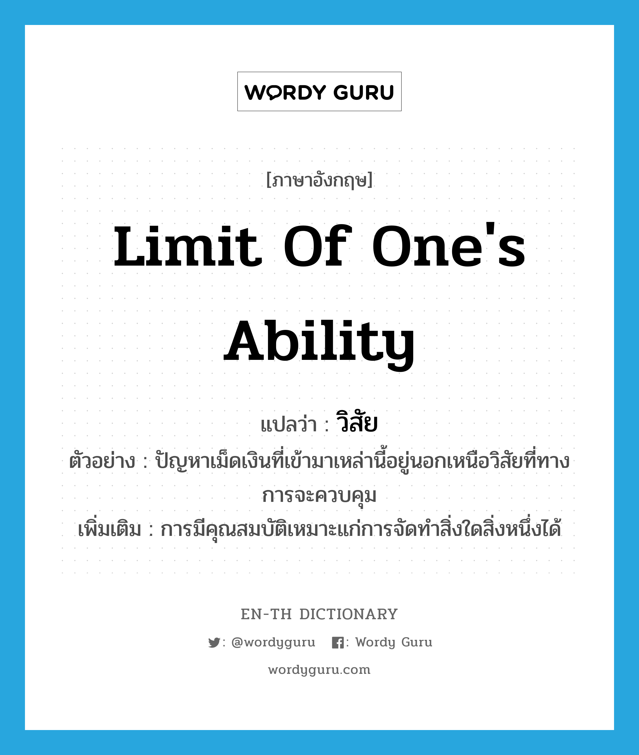 limit of one&#39;s ability แปลว่า?, คำศัพท์ภาษาอังกฤษ limit of one&#39;s ability แปลว่า วิสัย ประเภท N ตัวอย่าง ปัญหาเม็ดเงินที่เข้ามาเหล่านี้อยู่นอกเหนือวิสัยที่ทางการจะควบคุม เพิ่มเติม การมีคุณสมบัติเหมาะแก่การจัดทำสิ่งใดสิ่งหนึ่งได้ หมวด N