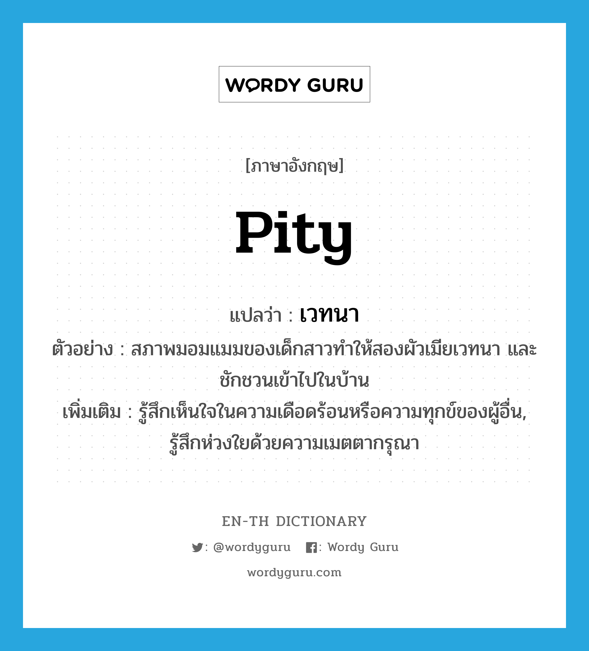 pity แปลว่า?, คำศัพท์ภาษาอังกฤษ pity แปลว่า เวทนา ประเภท V ตัวอย่าง สภาพมอมแมมของเด็กสาวทำให้สองผัวเมียเวทนา และชักชวนเข้าไปในบ้าน เพิ่มเติม รู้สึกเห็นใจในความเดือดร้อนหรือความทุกข์ของผู้อื่น, รู้สึกห่วงใยด้วยความเมตตากรุณา หมวด V