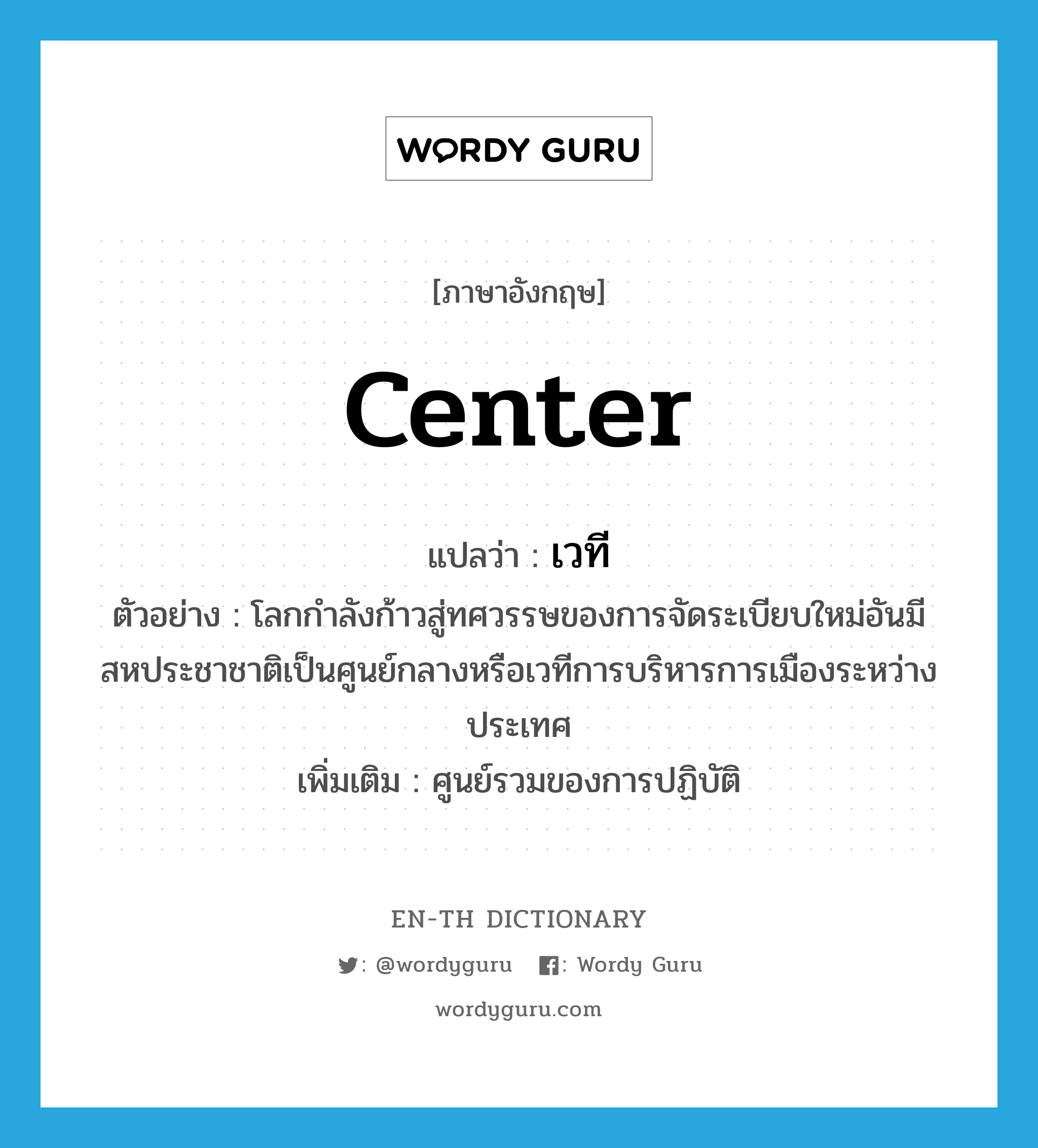 center แปลว่า?, คำศัพท์ภาษาอังกฤษ center แปลว่า เวที ประเภท N ตัวอย่าง โลกกำลังก้าวสู่ทศวรรษของการจัดระเบียบใหม่อันมีสหประชาชาติเป็นศูนย์กลางหรือเวทีการบริหารการเมืองระหว่างประเทศ เพิ่มเติม ศูนย์รวมของการปฏิบัติ หมวด N