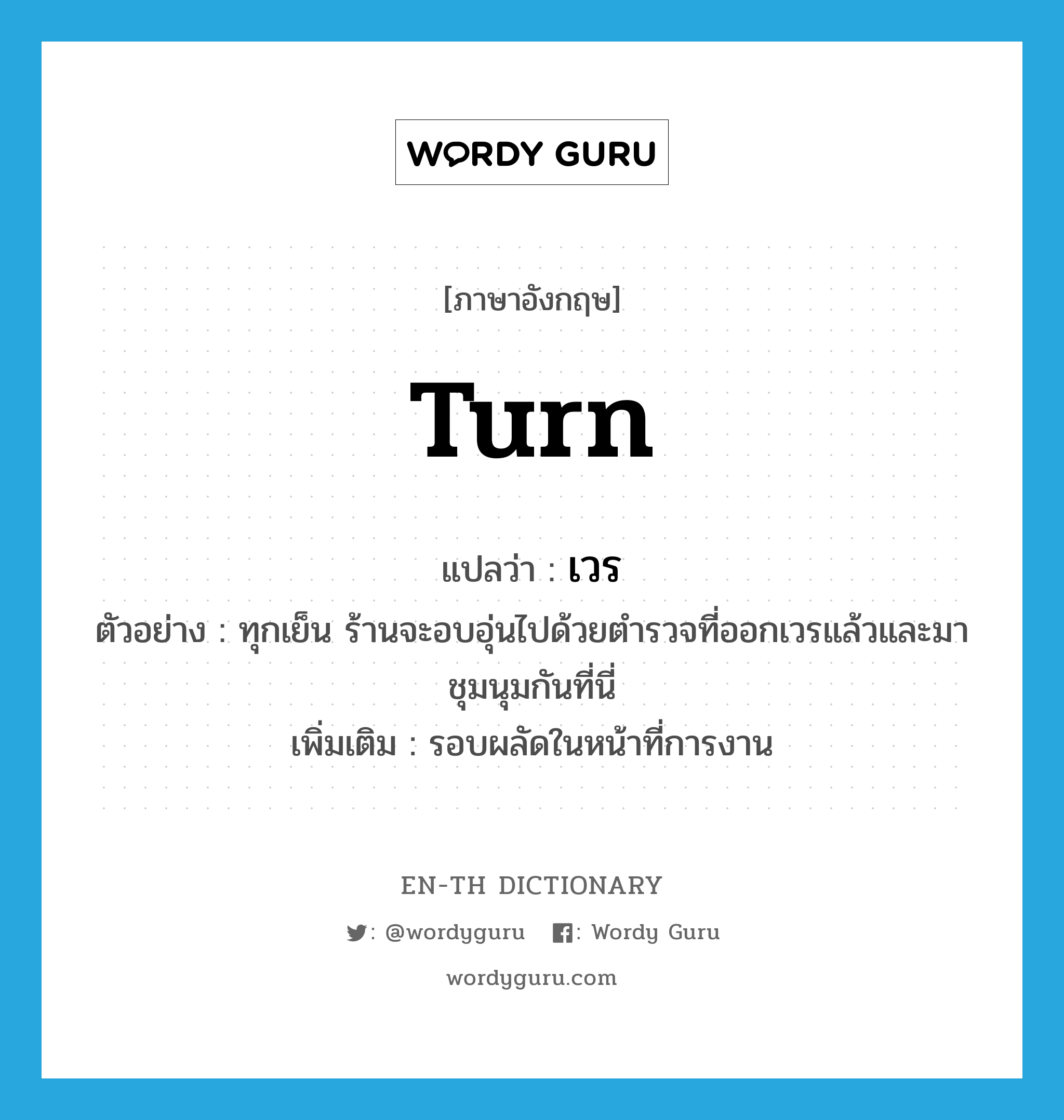 turn แปลว่า?, คำศัพท์ภาษาอังกฤษ turn แปลว่า เวร ประเภท N ตัวอย่าง ทุกเย็น ร้านจะอบอุ่นไปด้วยตำรวจที่ออกเวรแล้วและมาชุมนุมกันที่นี่ เพิ่มเติม รอบผลัดในหน้าที่การงาน หมวด N