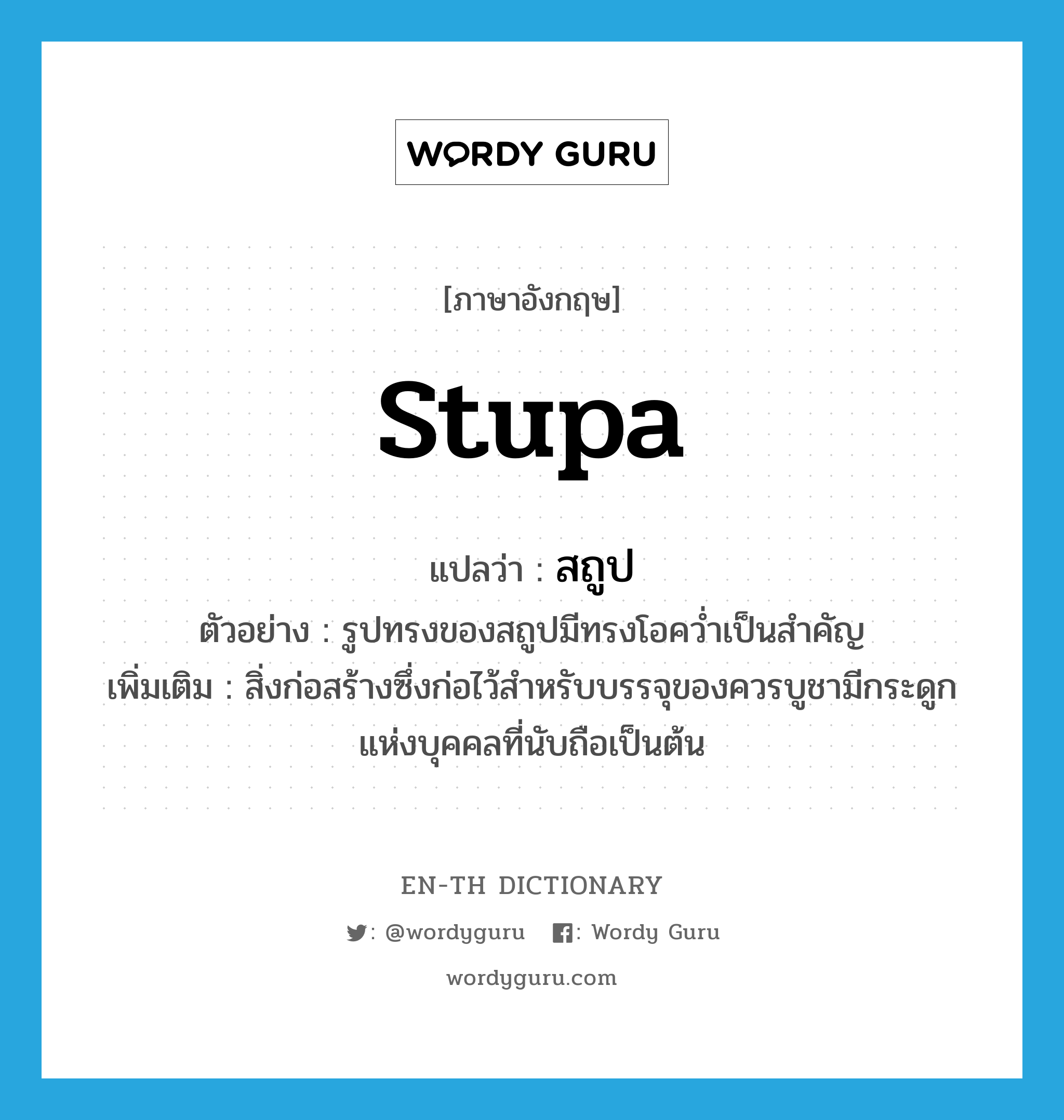 stupa แปลว่า?, คำศัพท์ภาษาอังกฤษ stupa แปลว่า สถูป ประเภท N ตัวอย่าง รูปทรงของสถูปมีทรงโอคว่ำเป็นสำคัญ เพิ่มเติม สิ่งก่อสร้างซึ่งก่อไว้สำหรับบรรจุของควรบูชามีกระดูกแห่งบุคคลที่นับถือเป็นต้น หมวด N