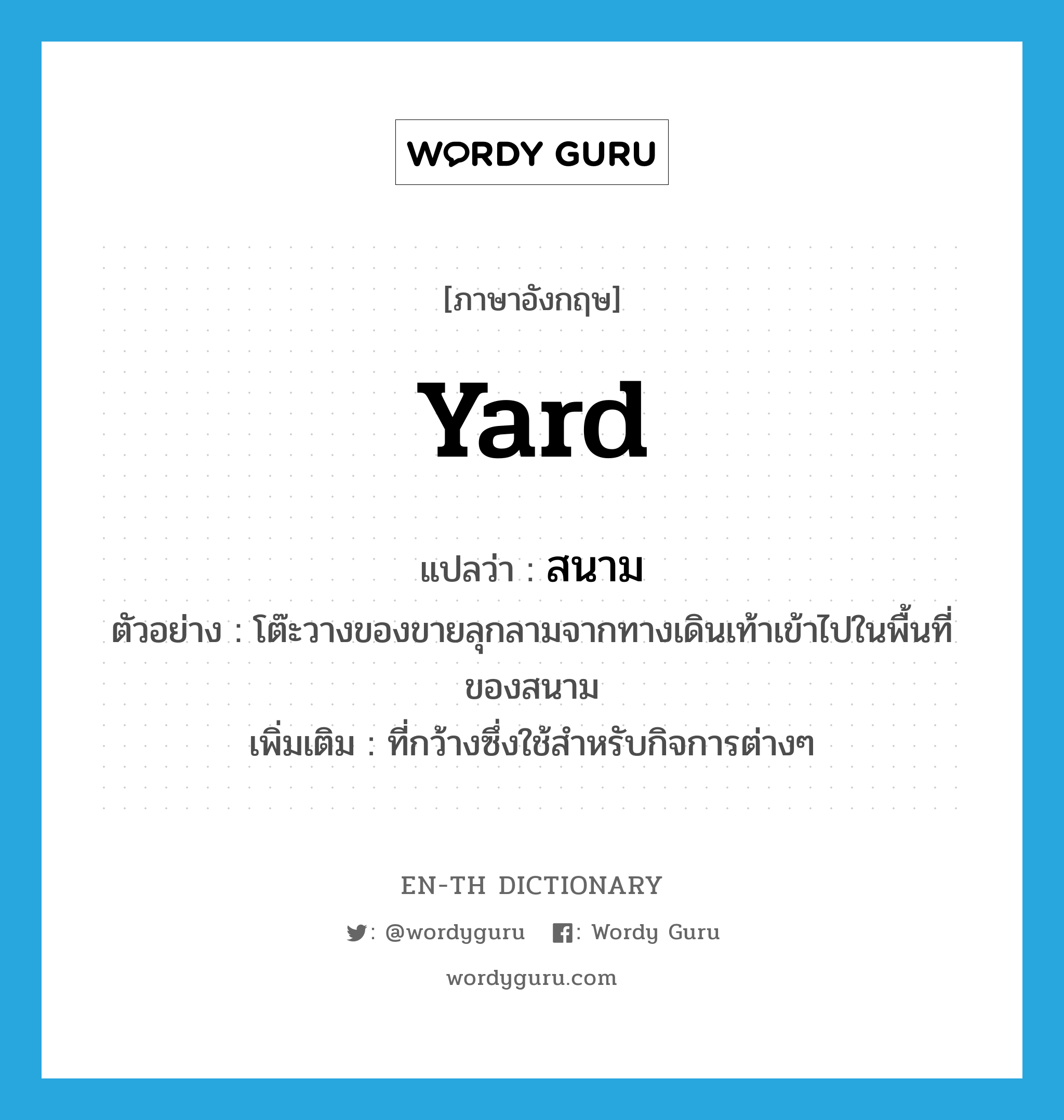 yard แปลว่า?, คำศัพท์ภาษาอังกฤษ yard แปลว่า สนาม ประเภท N ตัวอย่าง โต๊ะวางของขายลุกลามจากทางเดินเท้าเข้าไปในพื้นที่ของสนาม เพิ่มเติม ที่กว้างซึ่งใช้สำหรับกิจการต่างๆ หมวด N