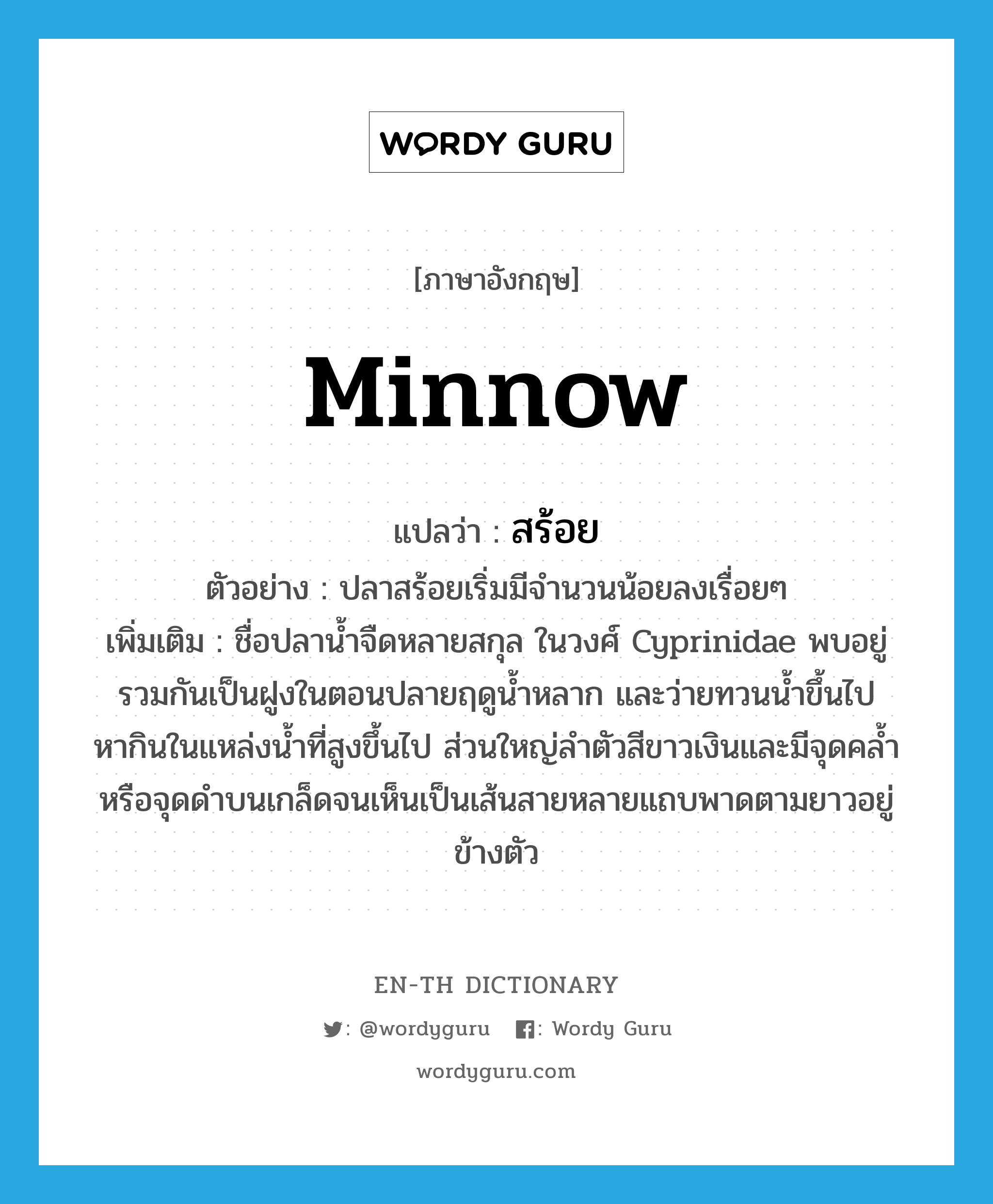 minnow แปลว่า?, คำศัพท์ภาษาอังกฤษ minnow แปลว่า สร้อย ประเภท N ตัวอย่าง ปลาสร้อยเริ่มมีจำนวนน้อยลงเรื่อยๆ เพิ่มเติม ชื่อปลาน้ำจืดหลายสกุล ในวงศ์ Cyprinidae พบอยู่รวมกันเป็นฝูงในตอนปลายฤดูน้ำหลาก และว่ายทวนน้ำขึ้นไปหากินในแหล่งน้ำที่สูงขึ้นไป ส่วนใหญ่ลำตัวสีขาวเงินและมีจุดคล้ำหรือจุดดำบนเกล็ดจนเห็นเป็นเส้นสายหลายแถบพาดตามยาวอยู่ข้างตัว หมวด N