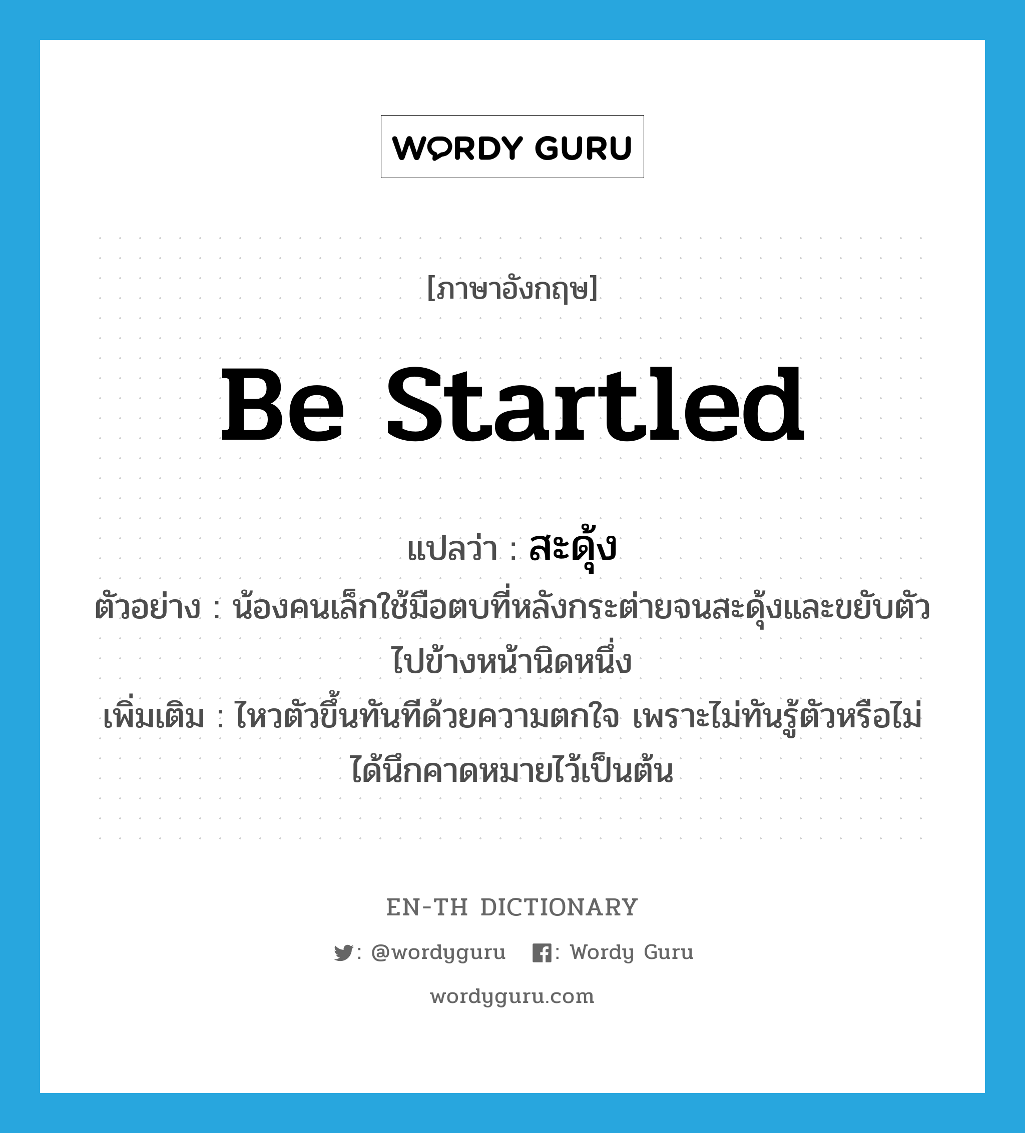 be startled แปลว่า?, คำศัพท์ภาษาอังกฤษ be startled แปลว่า สะดุ้ง ประเภท V ตัวอย่าง น้องคนเล็กใช้มือตบที่หลังกระต่ายจนสะดุ้งและขยับตัวไปข้างหน้านิดหนึ่ง เพิ่มเติม ไหวตัวขึ้นทันทีด้วยความตกใจ เพราะไม่ทันรู้ตัวหรือไม่ได้นึกคาดหมายไว้เป็นต้น หมวด V