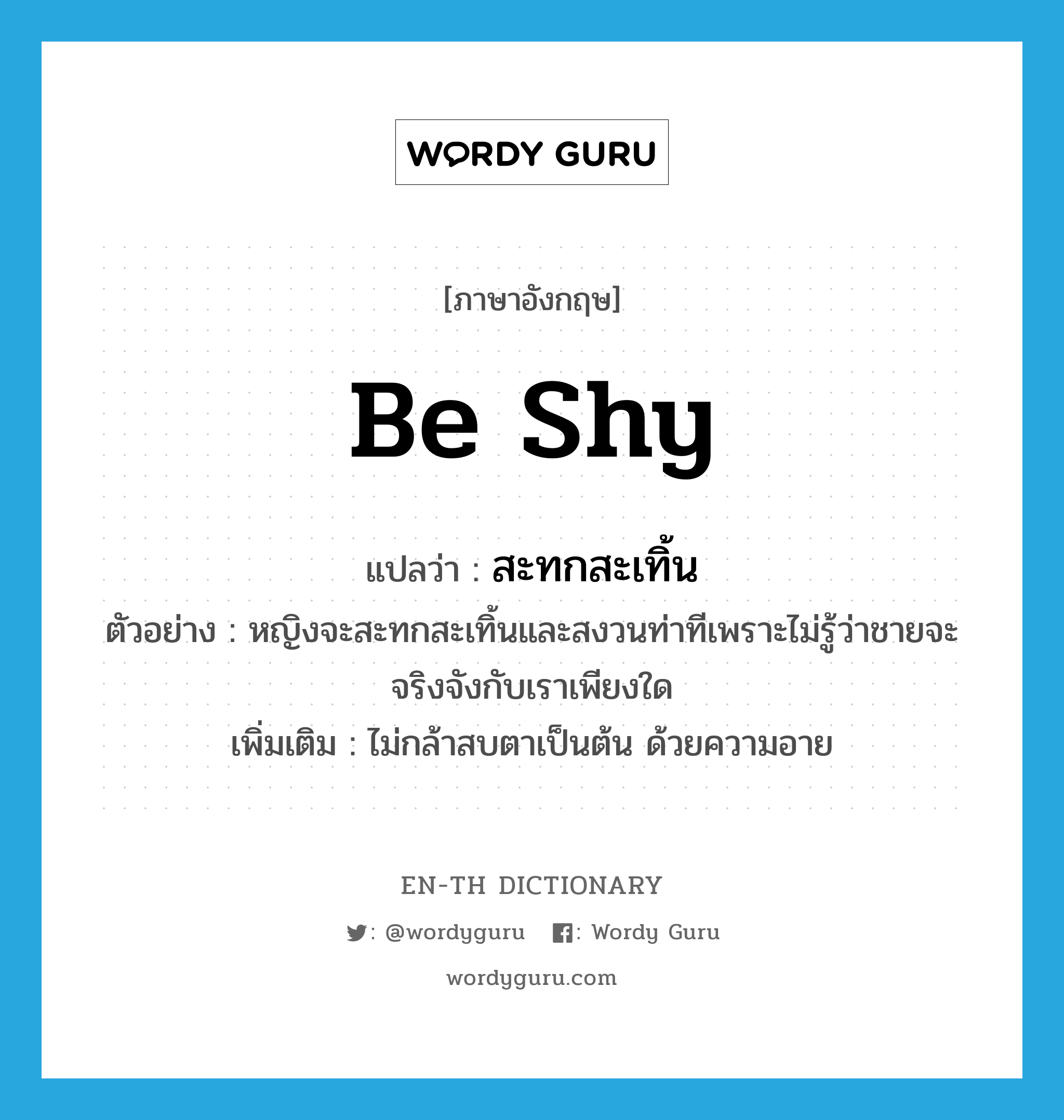 be shy แปลว่า?, คำศัพท์ภาษาอังกฤษ be shy แปลว่า สะทกสะเทิ้น ประเภท V ตัวอย่าง หญิงจะสะทกสะเทิ้นและสงวนท่าทีเพราะไม่รู้ว่าชายจะจริงจังกับเราเพียงใด เพิ่มเติม ไม่กล้าสบตาเป็นต้น ด้วยความอาย หมวด V