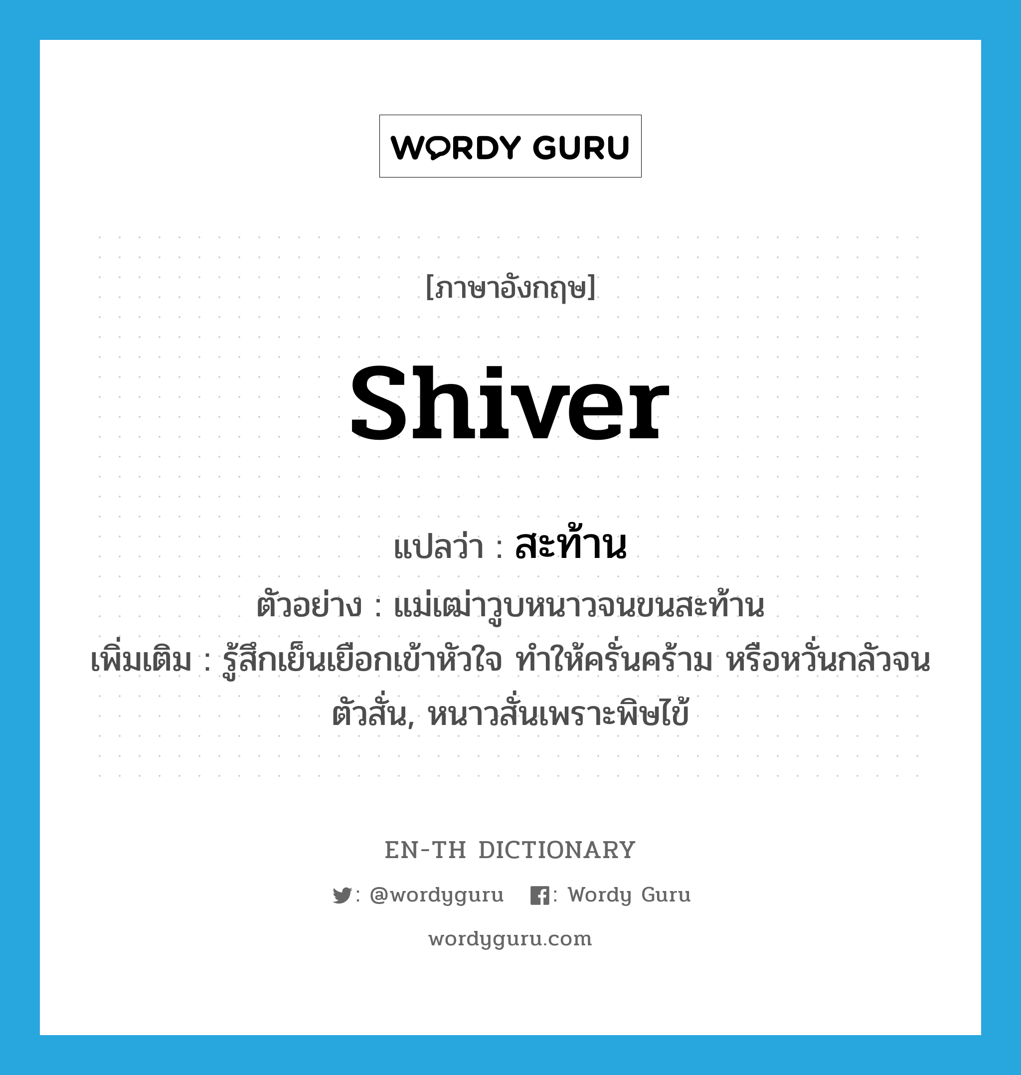 shiver แปลว่า?, คำศัพท์ภาษาอังกฤษ shiver แปลว่า สะท้าน ประเภท V ตัวอย่าง แม่เฒ่าวูบหนาวจนขนสะท้าน เพิ่มเติม รู้สึกเย็นเยือกเข้าหัวใจ ทำให้ครั่นคร้าม หรือหวั่นกลัวจนตัวสั่น, หนาวสั่นเพราะพิษไข้ หมวด V