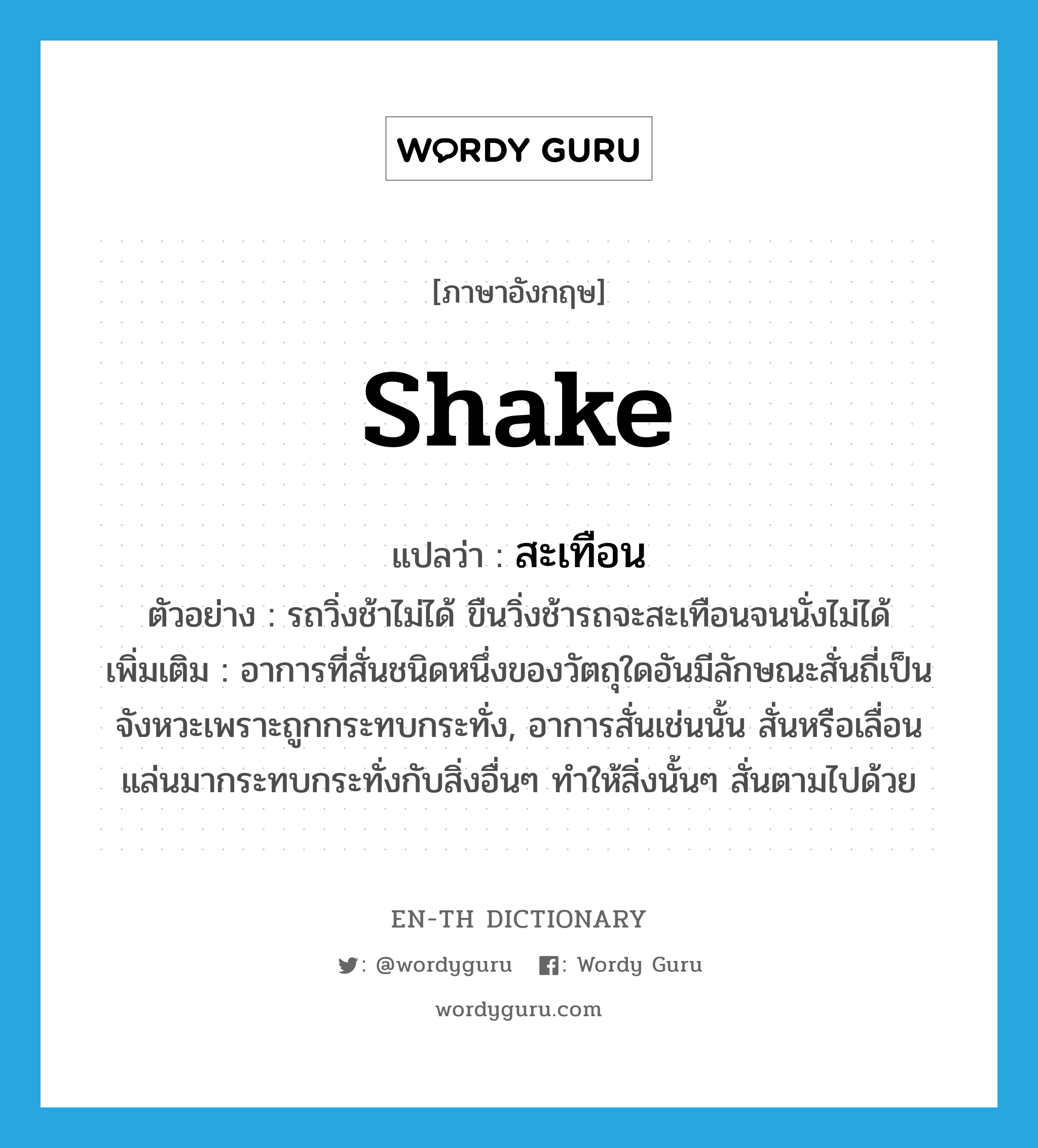 shake แปลว่า?, คำศัพท์ภาษาอังกฤษ shake แปลว่า สะเทือน ประเภท V ตัวอย่าง รถวิ่งช้าไม่ได้ ขืนวิ่งช้ารถจะสะเทือนจนนั่งไม่ได้ เพิ่มเติม อาการที่สั่นชนิดหนึ่งของวัตถุใดอันมีลักษณะสั่นถี่เป็นจังหวะเพราะถูกกระทบกระทั่ง, อาการสั่นเช่นนั้น สั่นหรือเลื่อนแล่นมากระทบกระทั่งกับสิ่งอื่นๆ ทำให้สิ่งนั้นๆ สั่นตามไปด้วย หมวด V