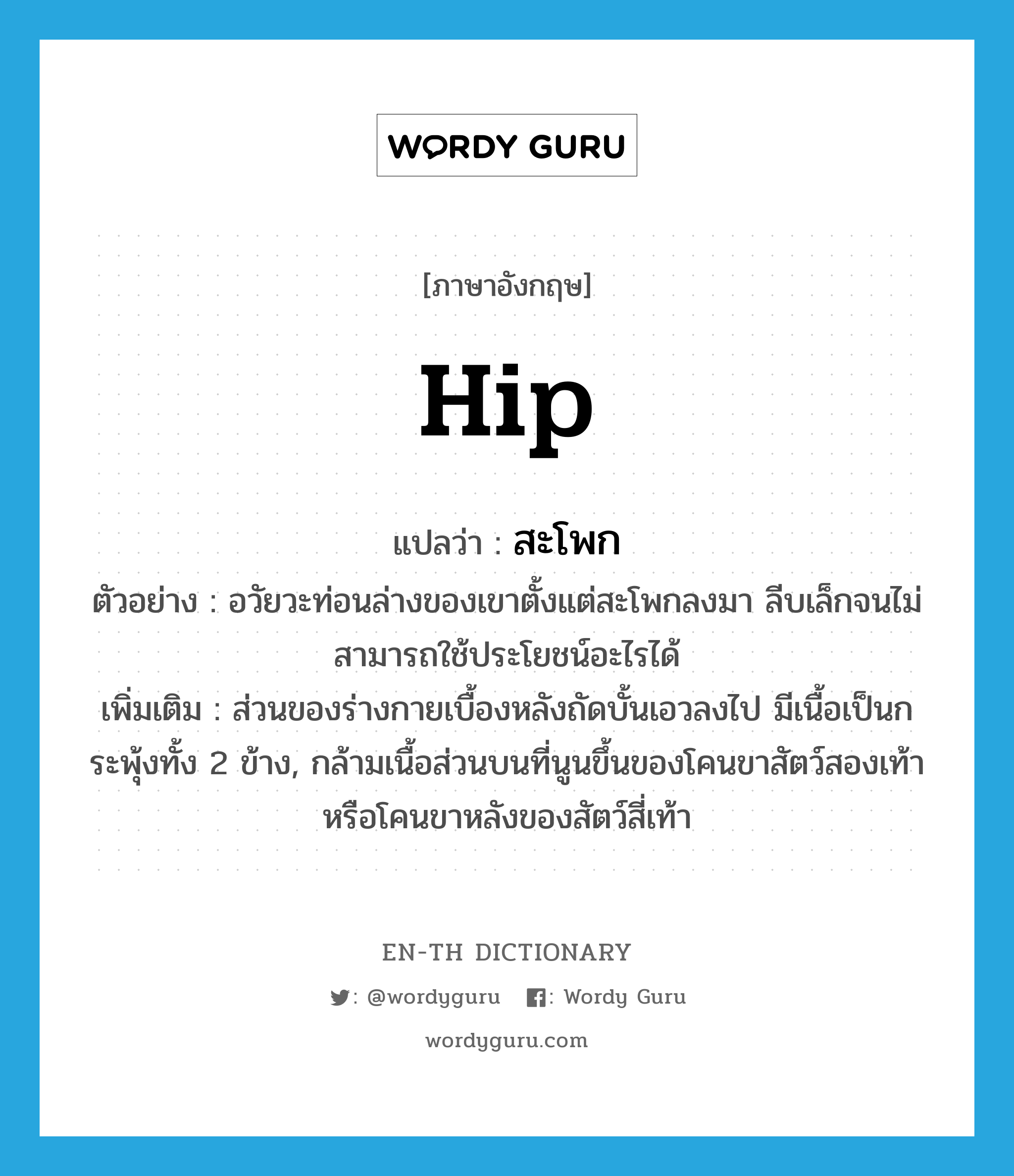 hip แปลว่า?, คำศัพท์ภาษาอังกฤษ hip แปลว่า สะโพก ประเภท N ตัวอย่าง อวัยวะท่อนล่างของเขาตั้งแต่สะโพกลงมา ลีบเล็กจนไม่สามารถใช้ประโยชน์อะไรได้ เพิ่มเติม ส่วนของร่างกายเบื้องหลังถัดบั้นเอวลงไป มีเนื้อเป็นกระพุ้งทั้ง 2 ข้าง, กล้ามเนื้อส่วนบนที่นูนขึ้นของโคนขาสัตว์สองเท้าหรือโคนขาหลังของสัตว์สี่เท้า หมวด N