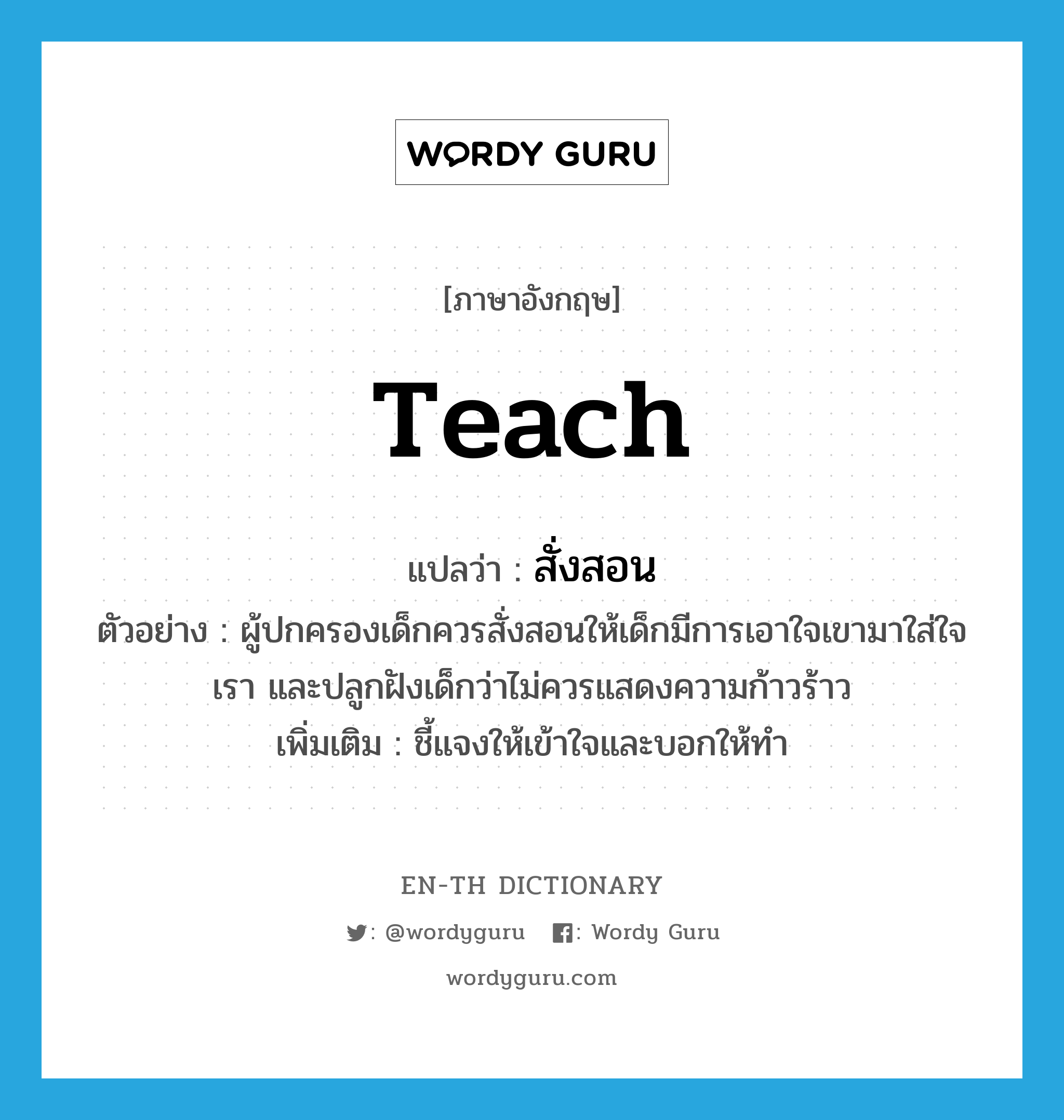 teach แปลว่า?, คำศัพท์ภาษาอังกฤษ teach แปลว่า สั่งสอน ประเภท V ตัวอย่าง ผู้ปกครองเด็กควรสั่งสอนให้เด็กมีการเอาใจเขามาใส่ใจเรา และปลูกฝังเด็กว่าไม่ควรแสดงความก้าวร้าว เพิ่มเติม ชี้แจงให้เข้าใจและบอกให้ทำ หมวด V