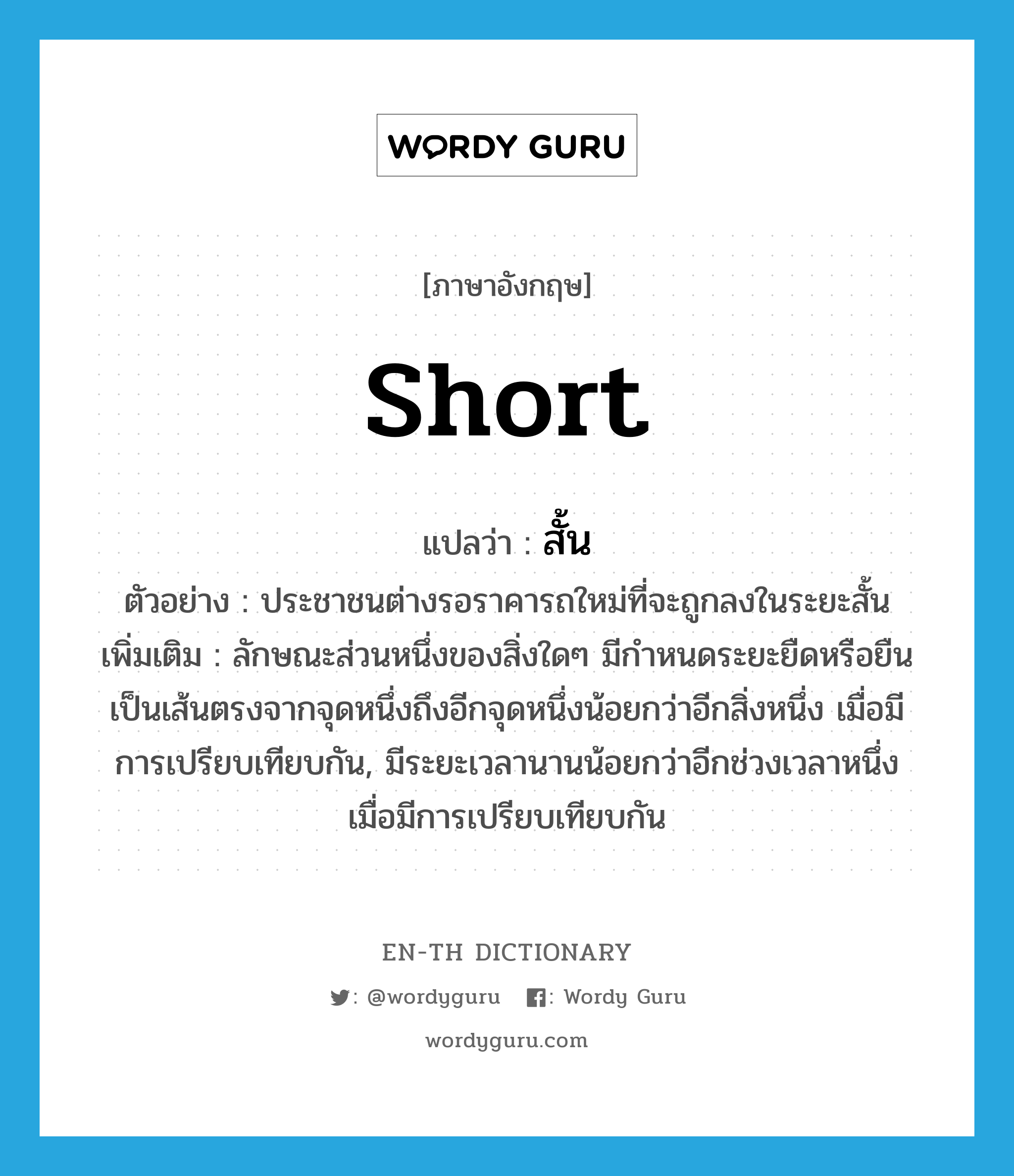 short แปลว่า?, คำศัพท์ภาษาอังกฤษ short แปลว่า สั้น ประเภท ADJ ตัวอย่าง ประชาชนต่างรอราคารถใหม่ที่จะถูกลงในระยะสั้น เพิ่มเติม ลักษณะส่วนหนึ่งของสิ่งใดๆ มีกำหนดระยะยืดหรือยืนเป็นเส้นตรงจากจุดหนึ่งถึงอีกจุดหนึ่งน้อยกว่าอีกสิ่งหนึ่ง เมื่อมีการเปรียบเทียบกัน, มีระยะเวลานานน้อยกว่าอีกช่วงเวลาหนึ่ง เมื่อมีการเปรียบเทียบกัน หมวด ADJ