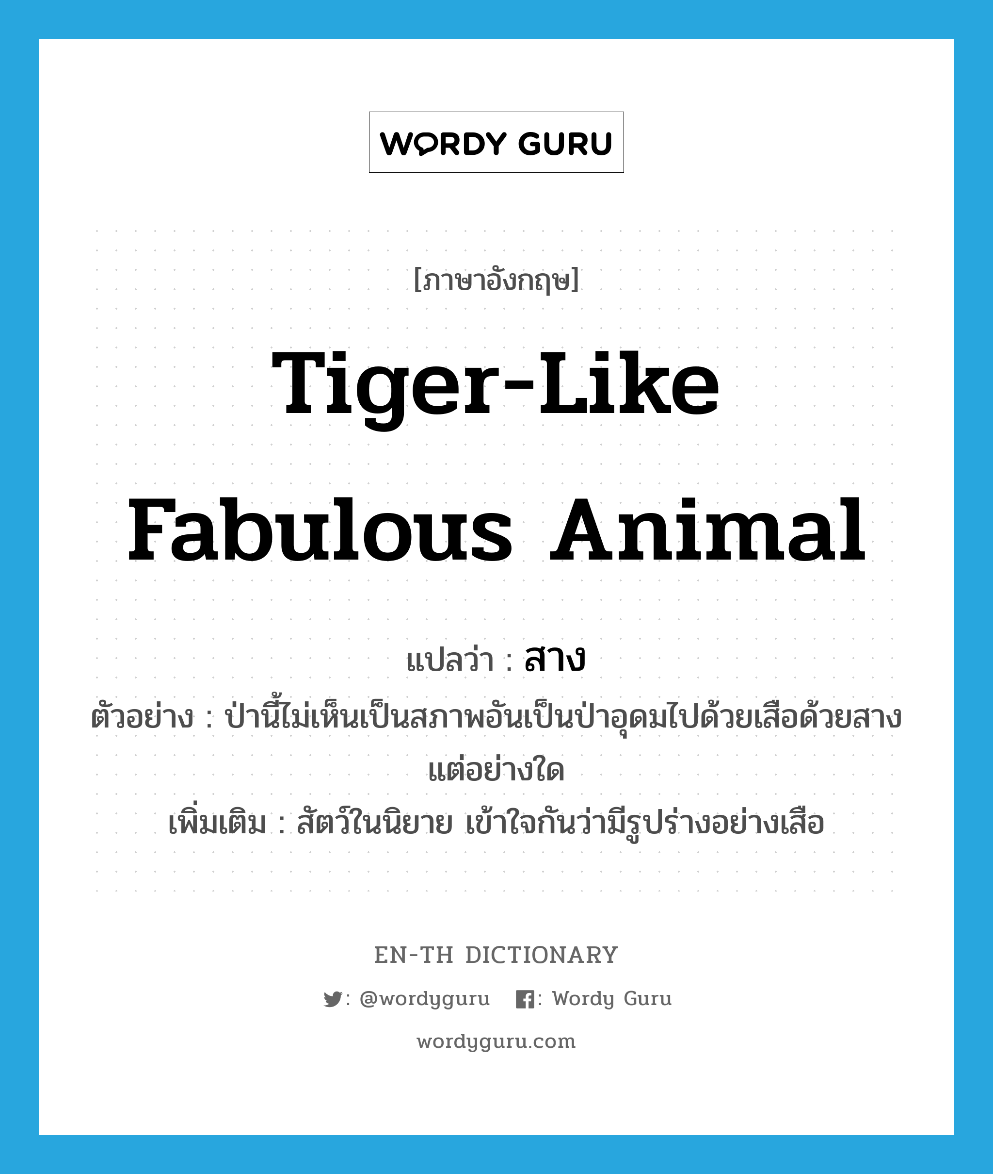 tiger-like fabulous animal แปลว่า?, คำศัพท์ภาษาอังกฤษ tiger-like fabulous animal แปลว่า สาง ประเภท N ตัวอย่าง ป่านี้ไม่เห็นเป็นสภาพอันเป็นป่าอุดมไปด้วยเสือด้วยสางแต่อย่างใด เพิ่มเติม สัตว์ในนิยาย เข้าใจกันว่ามีรูปร่างอย่างเสือ หมวด N