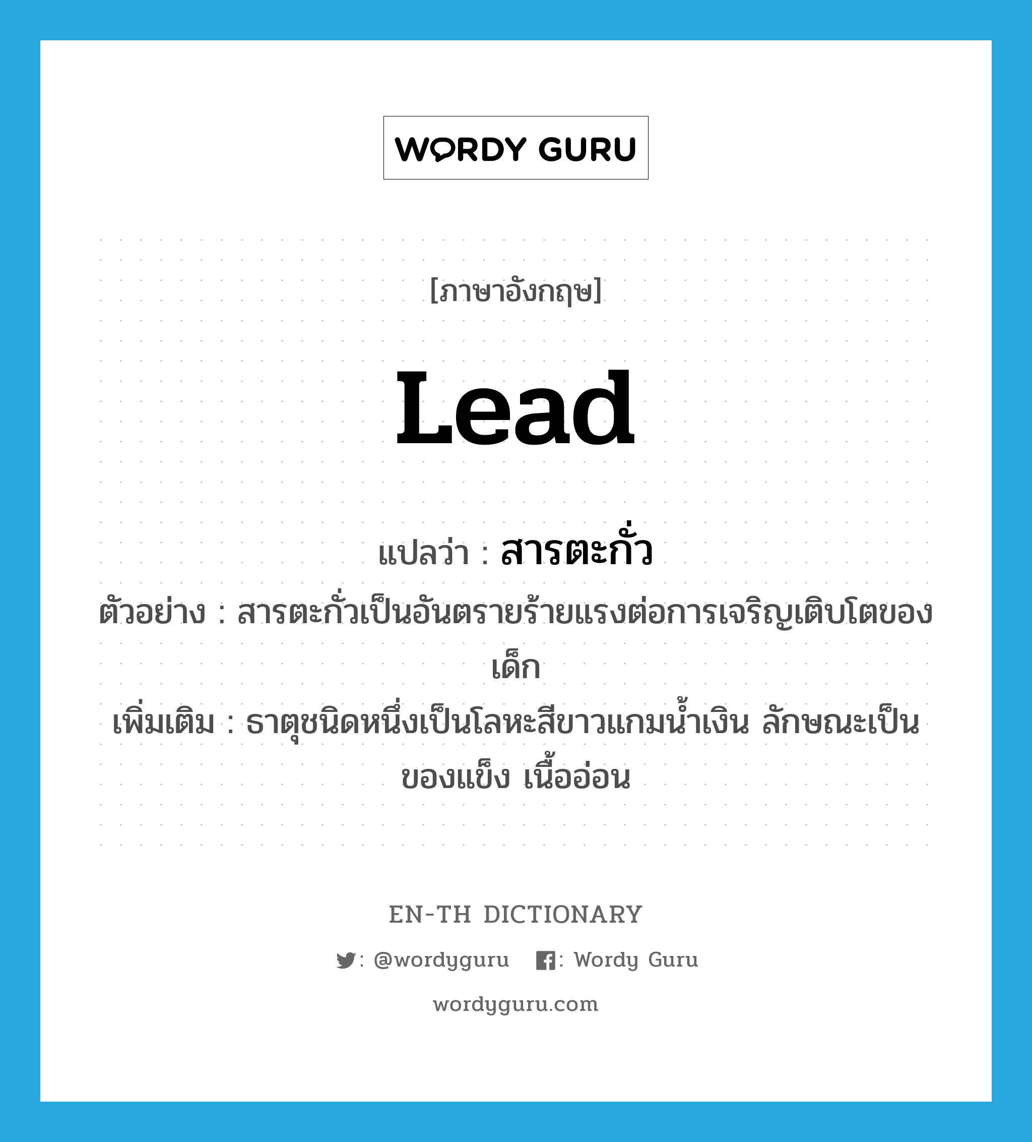 lead แปลว่า?, คำศัพท์ภาษาอังกฤษ lead แปลว่า สารตะกั่ว ประเภท N ตัวอย่าง สารตะกั่วเป็นอันตรายร้ายแรงต่อการเจริญเติบโตของเด็ก เพิ่มเติม ธาตุชนิดหนึ่งเป็นโลหะสีขาวแกมน้ำเงิน ลักษณะเป็นของแข็ง เนื้ออ่อน หมวด N