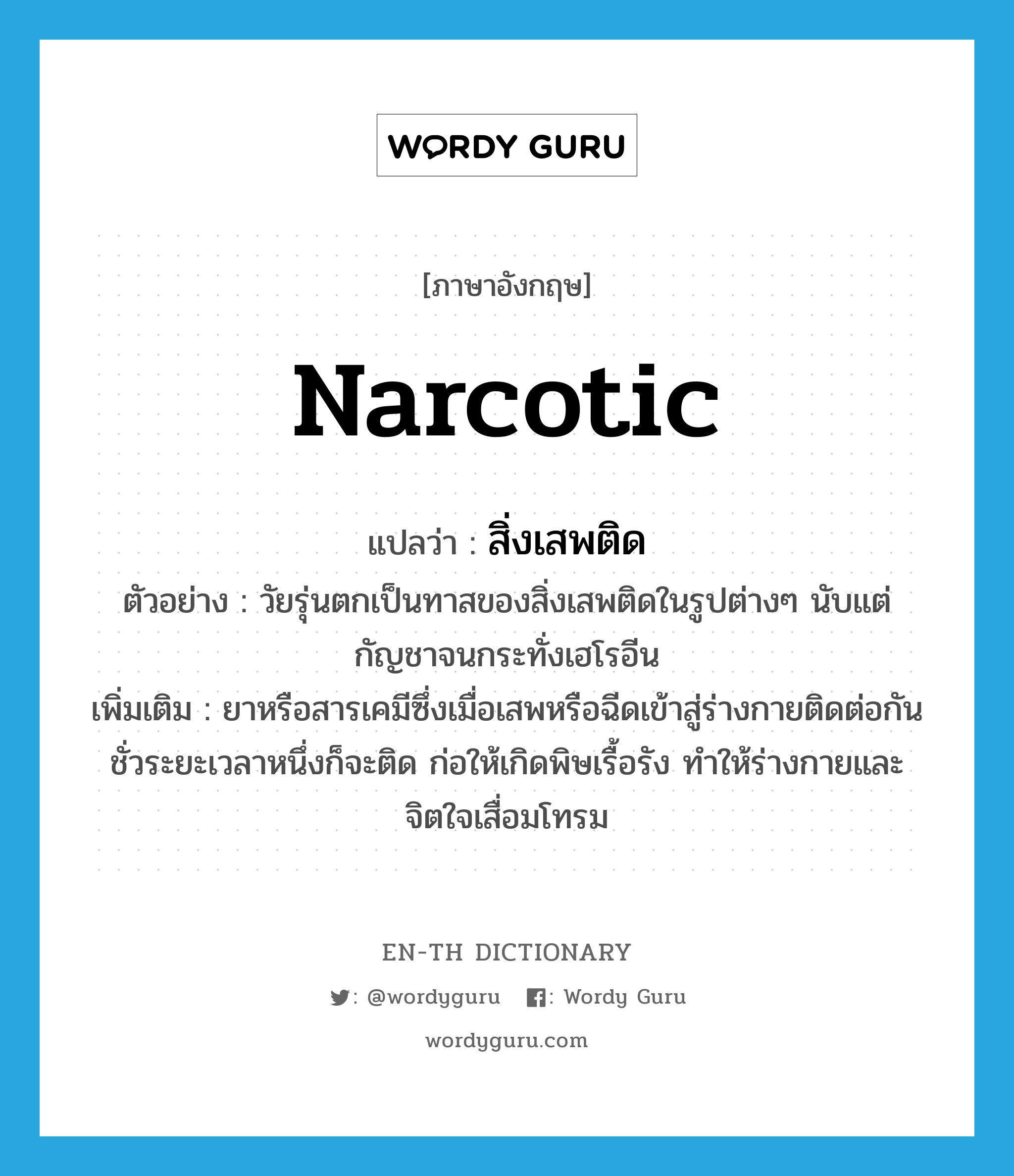 narcotic แปลว่า?, คำศัพท์ภาษาอังกฤษ narcotic แปลว่า สิ่งเสพติด ประเภท N ตัวอย่าง วัยรุ่นตกเป็นทาสของสิ่งเสพติดในรูปต่างๆ นับแต่กัญชาจนกระทั่งเฮโรอีน เพิ่มเติม ยาหรือสารเคมีซึ่งเมื่อเสพหรือฉีดเข้าสู่ร่างกายติดต่อกันชั่วระยะเวลาหนึ่งก็จะติด ก่อให้เกิดพิษเรื้อรัง ทำให้ร่างกายและจิตใจเสื่อมโทรม หมวด N