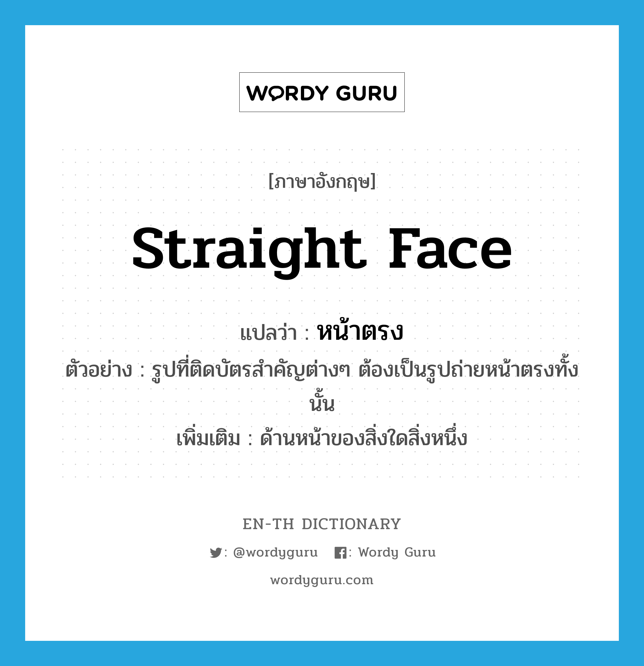 straight face แปลว่า?, คำศัพท์ภาษาอังกฤษ straight face แปลว่า หน้าตรง ประเภท ADJ ตัวอย่าง รูปที่ติดบัตรสำคัญต่างๆ ต้องเป็นรูปถ่ายหน้าตรงทั้งนั้น เพิ่มเติม ด้านหน้าของสิ่งใดสิ่งหนึ่ง หมวด ADJ