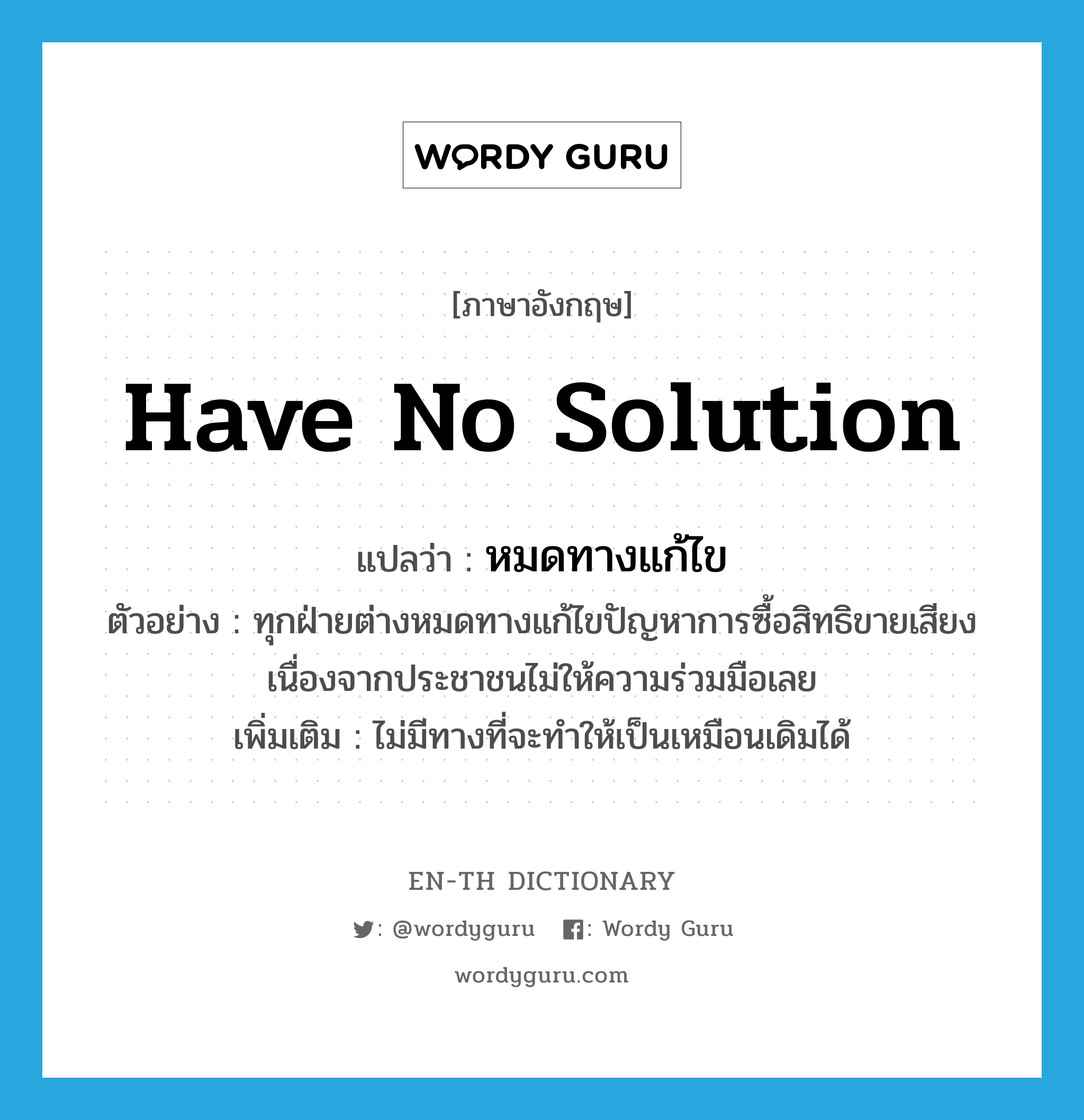 have no solution แปลว่า?, คำศัพท์ภาษาอังกฤษ have no solution แปลว่า หมดทางแก้ไข ประเภท V ตัวอย่าง ทุกฝ่ายต่างหมดทางแก้ไขปัญหาการซื้อสิทธิขายเสียง เนื่องจากประชาชนไม่ให้ความร่วมมือเลย เพิ่มเติม ไม่มีทางที่จะทำให้เป็นเหมือนเดิมได้ หมวด V