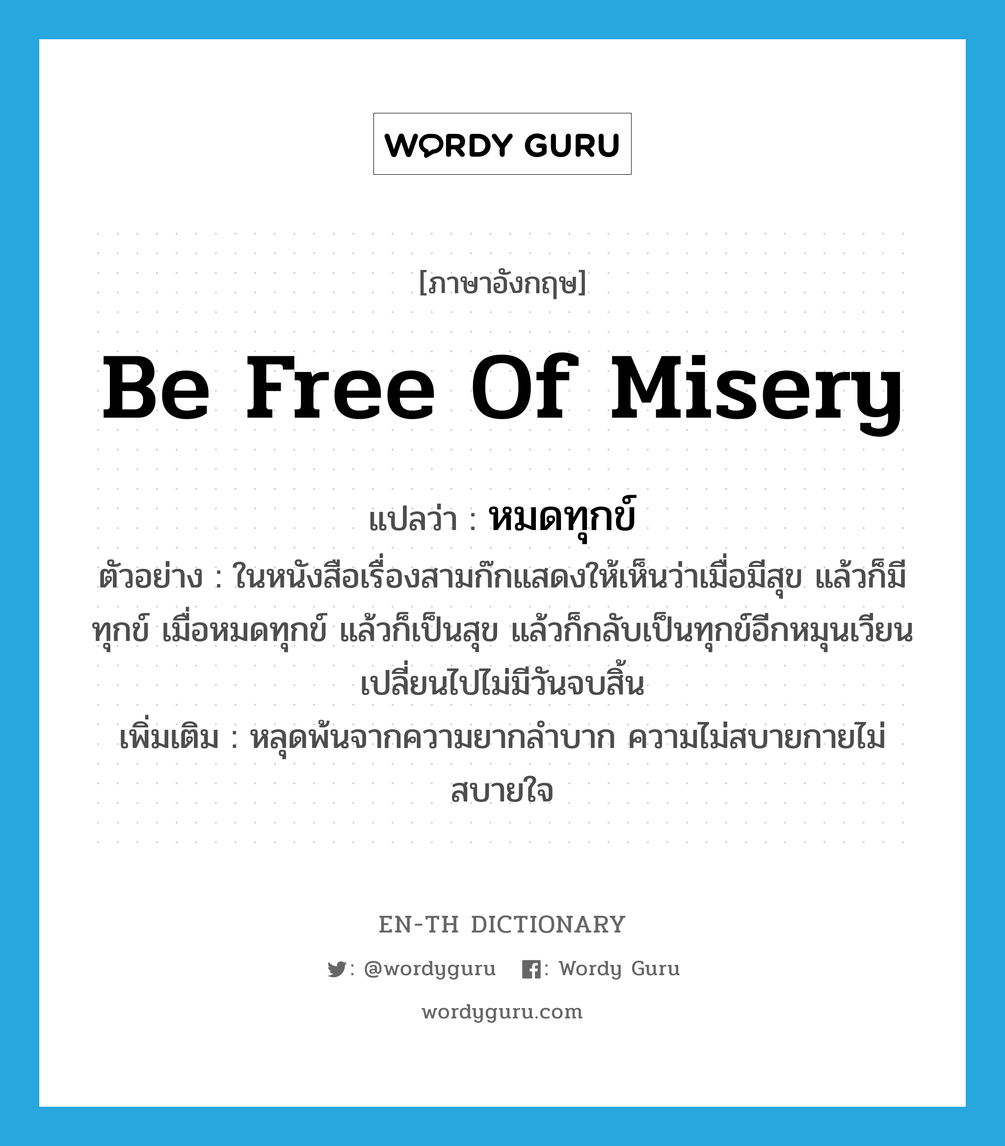 be free of misery แปลว่า?, คำศัพท์ภาษาอังกฤษ be free of misery แปลว่า หมดทุกข์ ประเภท V ตัวอย่าง ในหนังสือเรื่องสามก๊กแสดงให้เห็นว่าเมื่อมีสุข แล้วก็มีทุกข์ เมื่อหมดทุกข์ แล้วก็เป็นสุข แล้วก็กลับเป็นทุกข์อีกหมุนเวียนเปลี่ยนไปไม่มีวันจบสิ้น เพิ่มเติม หลุดพ้นจากความยากลำบาก ความไม่สบายกายไม่สบายใจ หมวด V