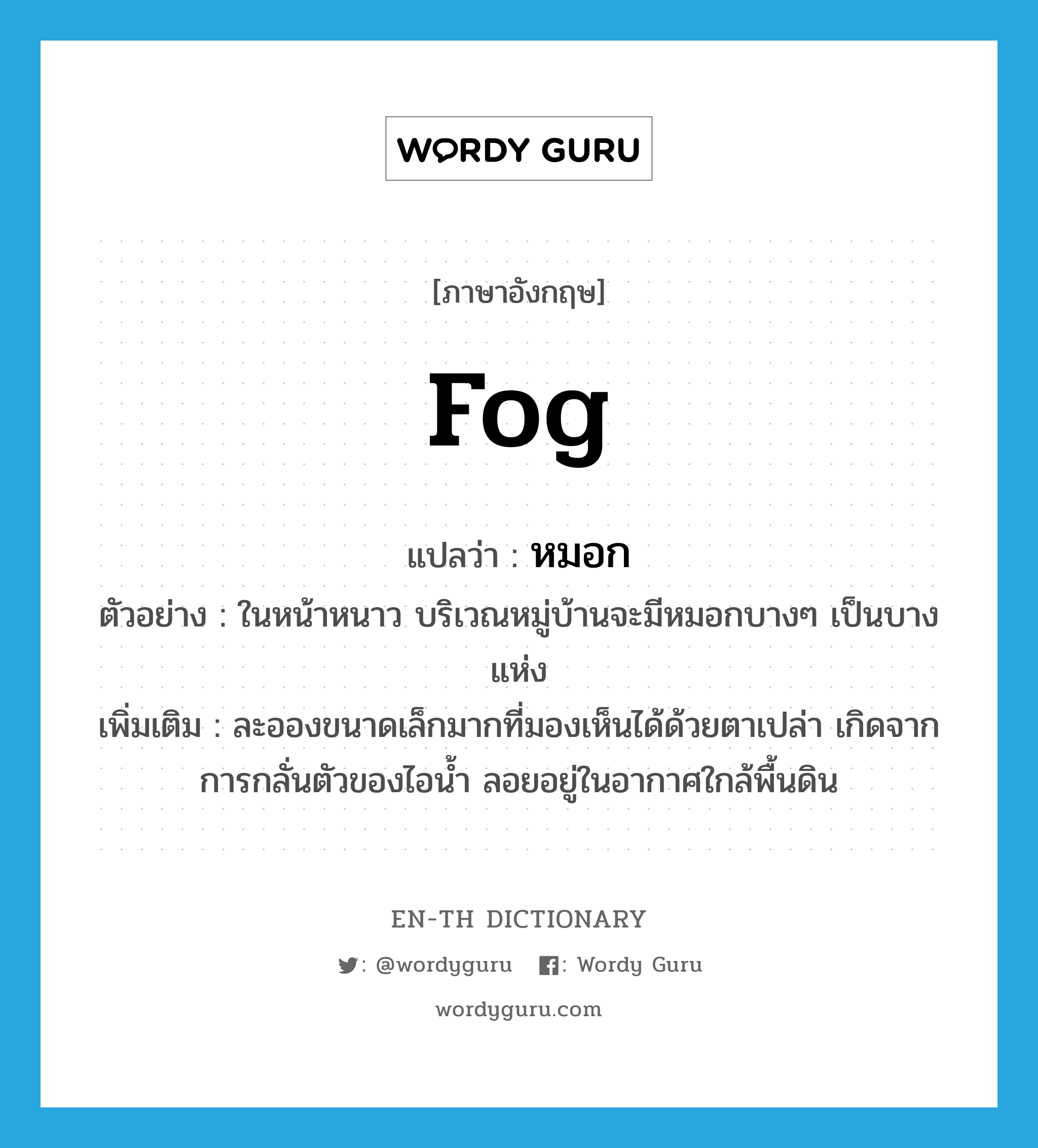 fog แปลว่า?, คำศัพท์ภาษาอังกฤษ fog แปลว่า หมอก ประเภท N ตัวอย่าง ในหน้าหนาว บริเวณหมู่บ้านจะมีหมอกบางๆ เป็นบางแห่ง เพิ่มเติม ละอองขนาดเล็กมากที่มองเห็นได้ด้วยตาเปล่า เกิดจากการกลั่นตัวของไอน้ำ ลอยอยู่ในอากาศใกล้พื้นดิน หมวด N