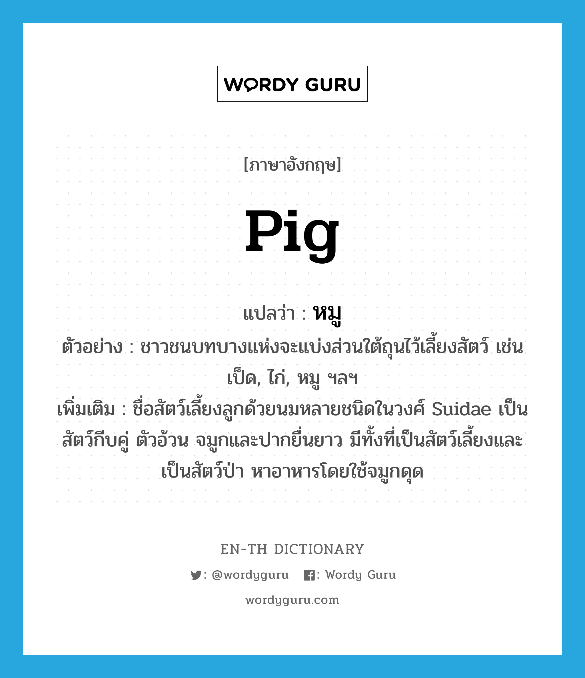 pig แปลว่า?, คำศัพท์ภาษาอังกฤษ pig แปลว่า หมู ประเภท N ตัวอย่าง ชาวชนบทบางแห่งจะแบ่งส่วนใต้ถุนไว้เลี้ยงสัตว์ เช่น เป็ด, ไก่, หมู ฯลฯ เพิ่มเติม ชื่อสัตว์เลี้ยงลูกด้วยนมหลายชนิดในวงศ์ Suidae เป็นสัตว์กีบคู่ ตัวอ้วน จมูกและปากยื่นยาว มีทั้งที่เป็นสัตว์เลี้ยงและเป็นสัตว์ป่า หาอาหารโดยใช้จมูกดุด หมวด N