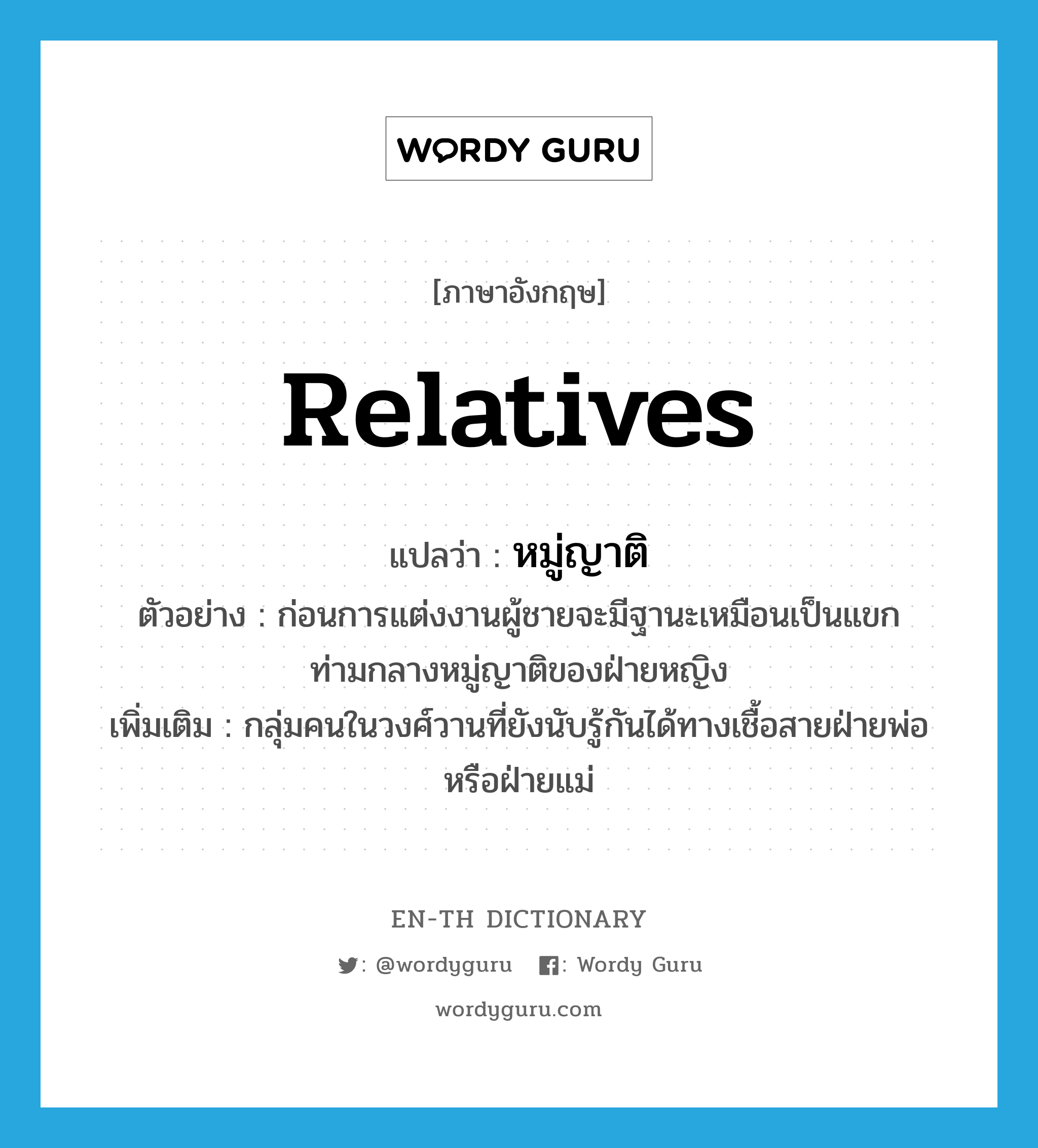 relatives แปลว่า?, คำศัพท์ภาษาอังกฤษ relatives แปลว่า หมู่ญาติ ประเภท N ตัวอย่าง ก่อนการแต่งงานผู้ชายจะมีฐานะเหมือนเป็นแขกท่ามกลางหมู่ญาติของฝ่ายหญิง เพิ่มเติม กลุ่มคนในวงศ์วานที่ยังนับรู้กันได้ทางเชื้อสายฝ่ายพ่อหรือฝ่ายแม่ หมวด N