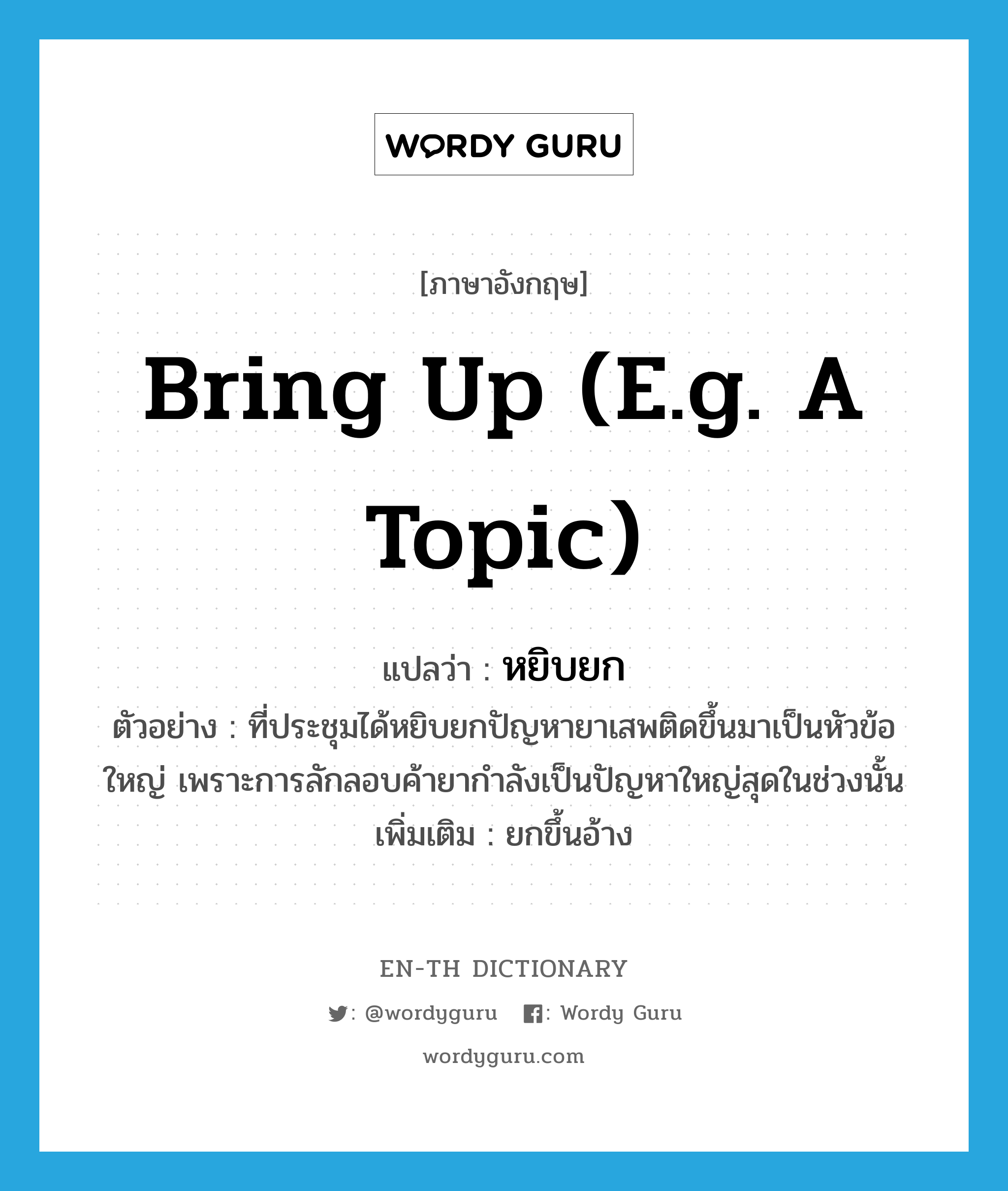 bring up (e.g. a topic) แปลว่า?, คำศัพท์ภาษาอังกฤษ bring up (e.g. a topic) แปลว่า หยิบยก ประเภท V ตัวอย่าง ที่ประชุมได้หยิบยกปัญหายาเสพติดขึ้นมาเป็นหัวข้อใหญ่ เพราะการลักลอบค้ายากำลังเป็นปัญหาใหญ่สุดในช่วงนั้น เพิ่มเติม ยกขึ้นอ้าง หมวด V