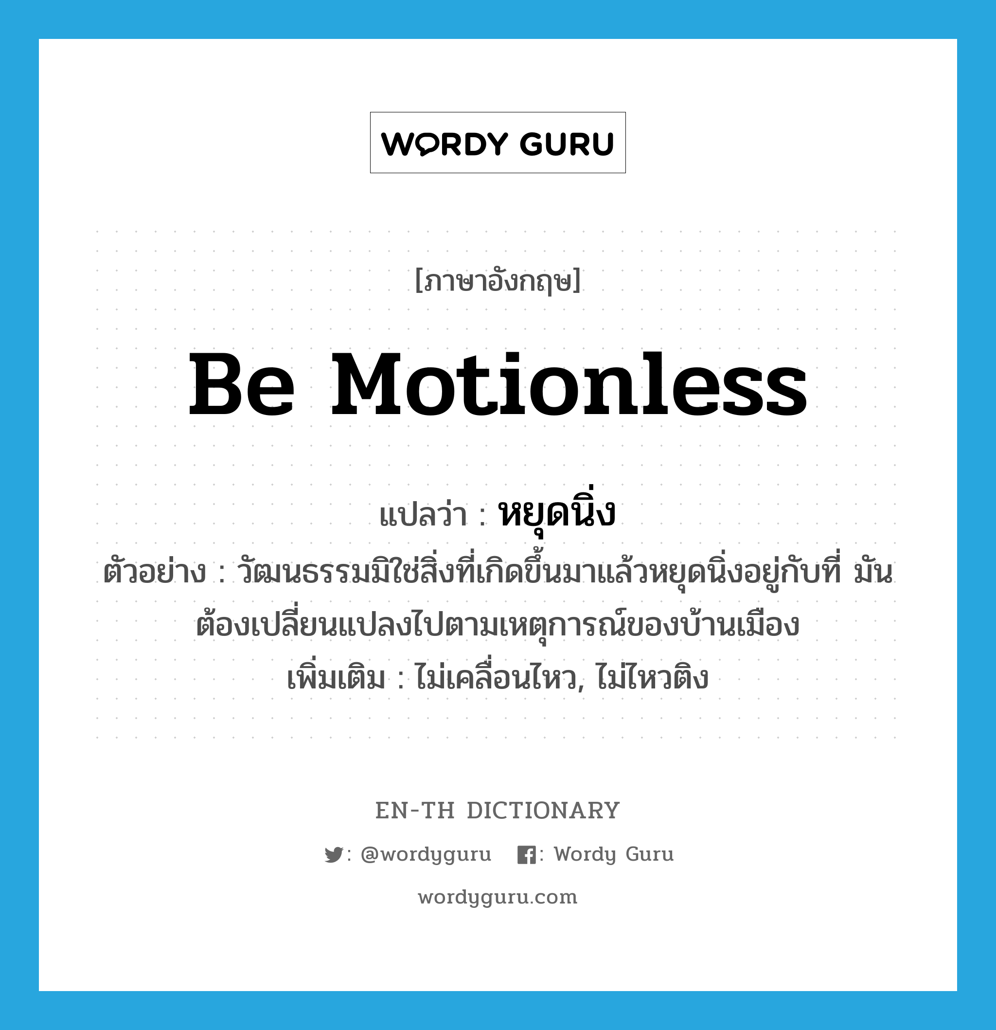 be motionless แปลว่า?, คำศัพท์ภาษาอังกฤษ be motionless แปลว่า หยุดนิ่ง ประเภท V ตัวอย่าง วัฒนธรรมมิใช่สิ่งที่เกิดขึ้นมาแล้วหยุดนิ่งอยู่กับที่ มันต้องเปลี่ยนแปลงไปตามเหตุการณ์ของบ้านเมือง เพิ่มเติม ไม่เคลื่อนไหว, ไม่ไหวติง หมวด V