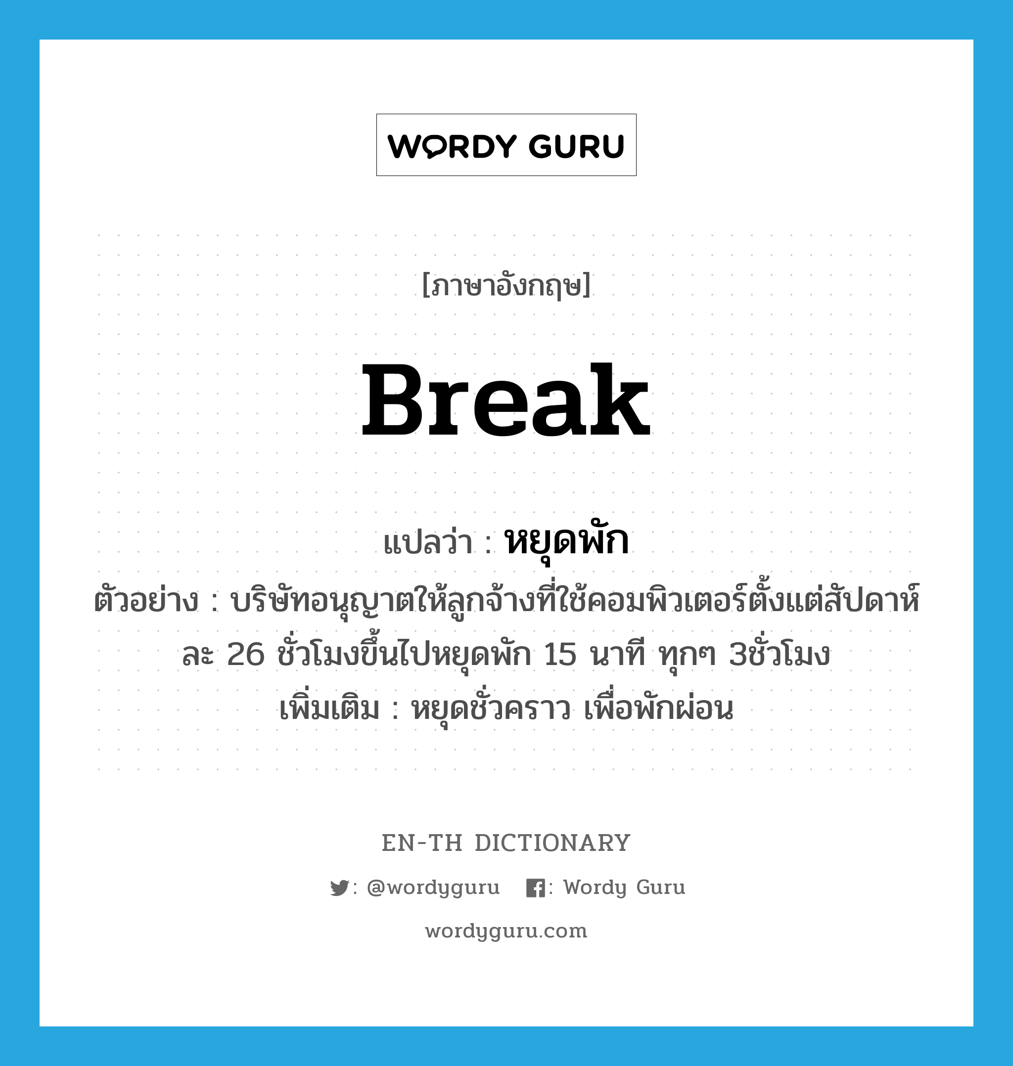 break แปลว่า?, คำศัพท์ภาษาอังกฤษ break แปลว่า หยุดพัก ประเภท V ตัวอย่าง บริษัทอนุญาตให้ลูกจ้างที่ใช้คอมพิวเตอร์ตั้งแต่สัปดาห์ละ 26 ชั่วโมงขึ้นไปหยุดพัก 15 นาที ทุกๆ 3ชั่วโมง เพิ่มเติม หยุดชั่วคราว เพื่อพักผ่อน หมวด V