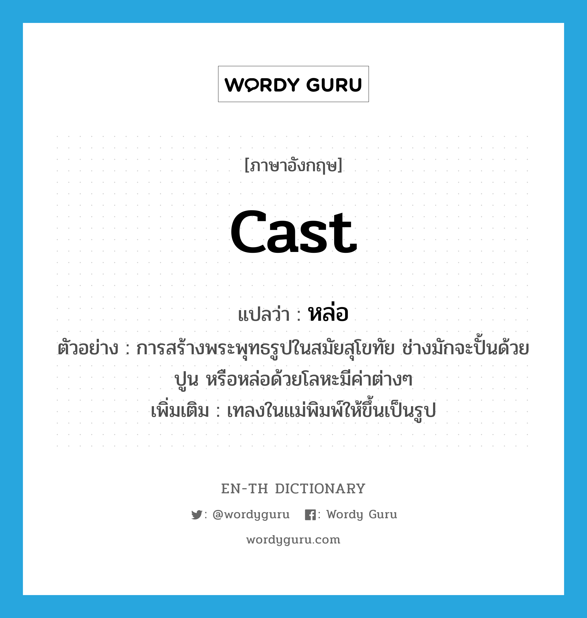 cast แปลว่า?, คำศัพท์ภาษาอังกฤษ cast แปลว่า หล่อ ประเภท V ตัวอย่าง การสร้างพระพุทธรูปในสมัยสุโขทัย ช่างมักจะปั้นด้วยปูน หรือหล่อด้วยโลหะมีค่าต่างๆ เพิ่มเติม เทลงในแม่พิมพ์ให้ขึ้นเป็นรูป หมวด V