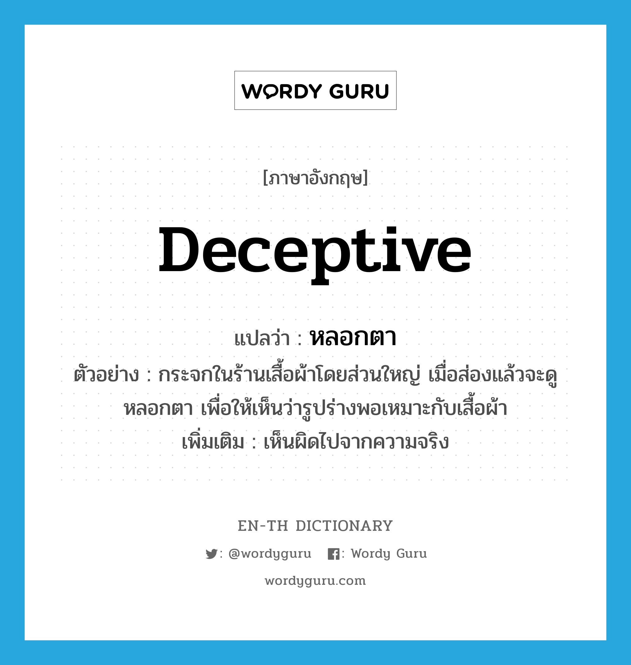 deceptive แปลว่า?, คำศัพท์ภาษาอังกฤษ deceptive แปลว่า หลอกตา ประเภท ADJ ตัวอย่าง กระจกในร้านเสื้อผ้าโดยส่วนใหญ่ เมื่อส่องแล้วจะดูหลอกตา เพื่อให้เห็นว่ารูปร่างพอเหมาะกับเสื้อผ้า เพิ่มเติม เห็นผิดไปจากความจริง หมวด ADJ