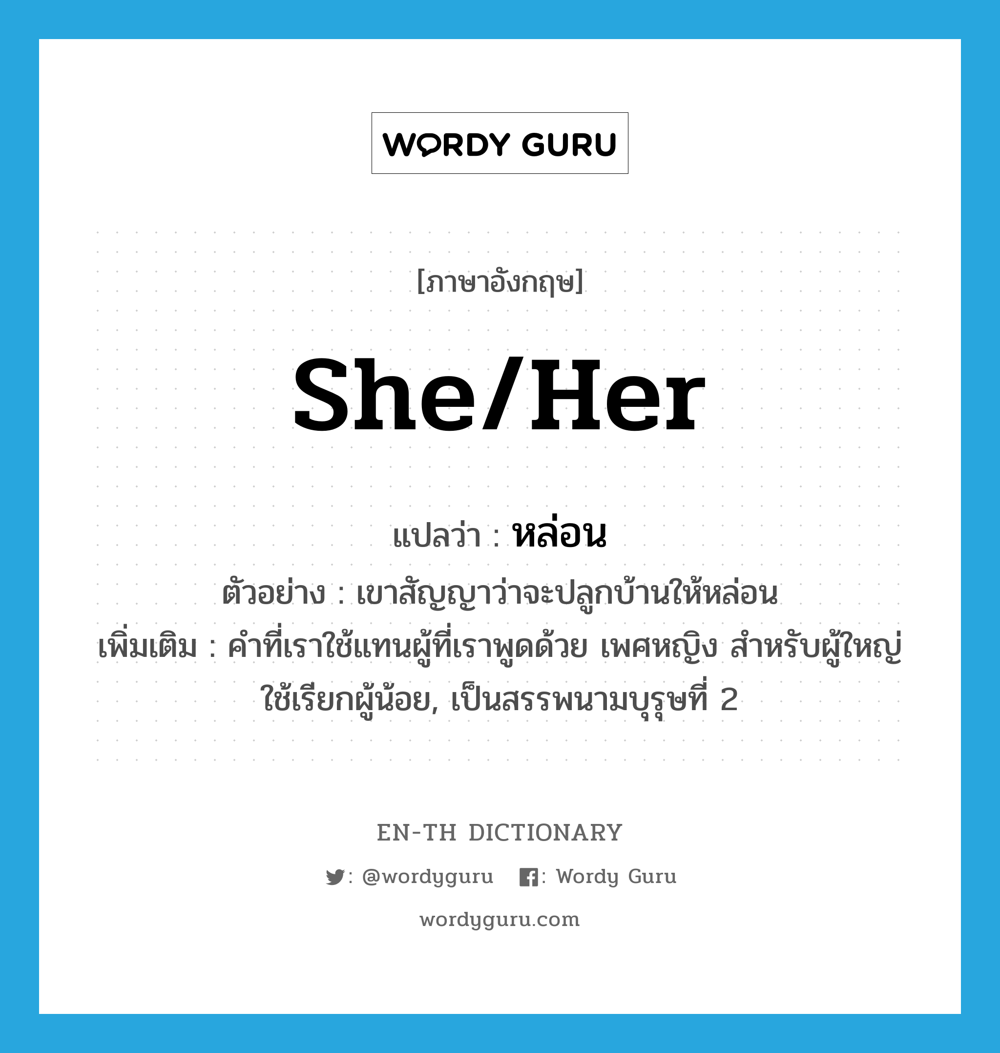 she/her แปลว่า?, คำศัพท์ภาษาอังกฤษ she/her แปลว่า หล่อน ประเภท PRON ตัวอย่าง เขาสัญญาว่าจะปลูกบ้านให้หล่อน เพิ่มเติม คำที่เราใช้แทนผู้ที่เราพูดด้วย เพศหญิง สำหรับผู้ใหญ่ใช้เรียกผู้น้อย, เป็นสรรพนามบุรุษที่ 2 หมวด PRON