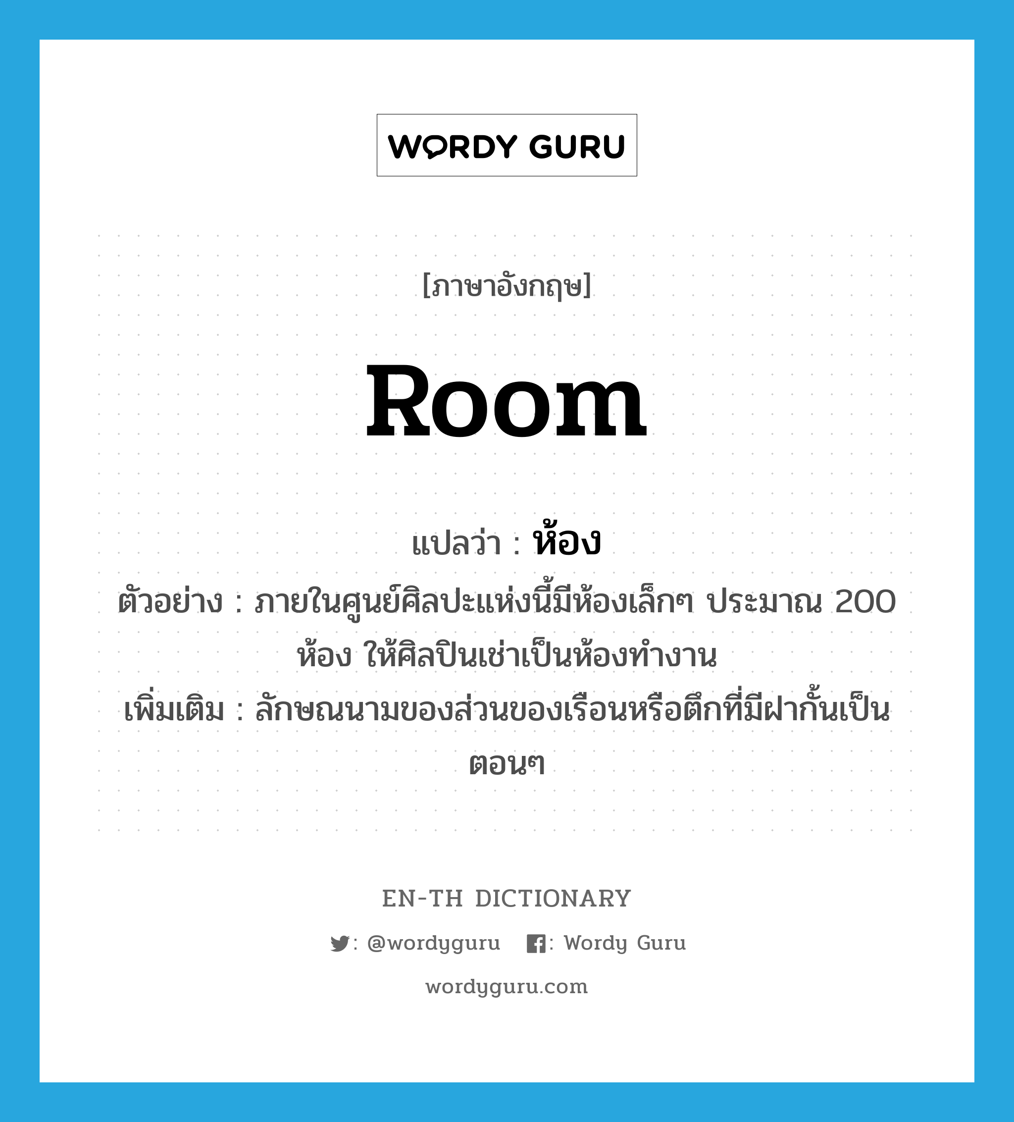 room แปลว่า?, คำศัพท์ภาษาอังกฤษ room แปลว่า ห้อง ประเภท CLAS ตัวอย่าง ภายในศูนย์ศิลปะแห่งนี้มีห้องเล็กๆ ประมาณ 200 ห้อง ให้ศิลปินเช่าเป็นห้องทำงาน เพิ่มเติม ลักษณนามของส่วนของเรือนหรือตึกที่มีฝากั้นเป็นตอนๆ หมวด CLAS