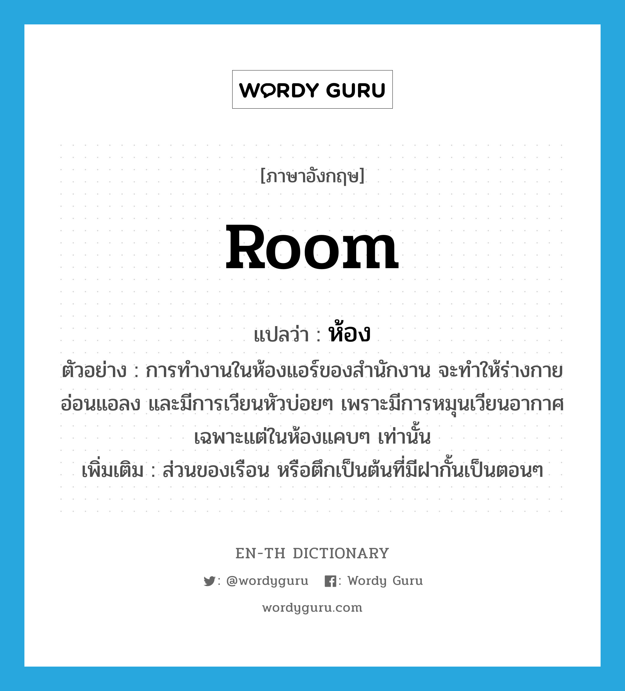 room แปลว่า?, คำศัพท์ภาษาอังกฤษ room แปลว่า ห้อง ประเภท N ตัวอย่าง การทำงานในห้องแอร์ของสำนักงาน จะทำให้ร่างกายอ่อนแอลง และมีการเวียนหัวบ่อยๆ เพราะมีการหมุนเวียนอากาศเฉพาะแต่ในห้องแคบๆ เท่านั้น เพิ่มเติม ส่วนของเรือน หรือตึกเป็นต้นที่มีฝากั้นเป็นตอนๆ หมวด N