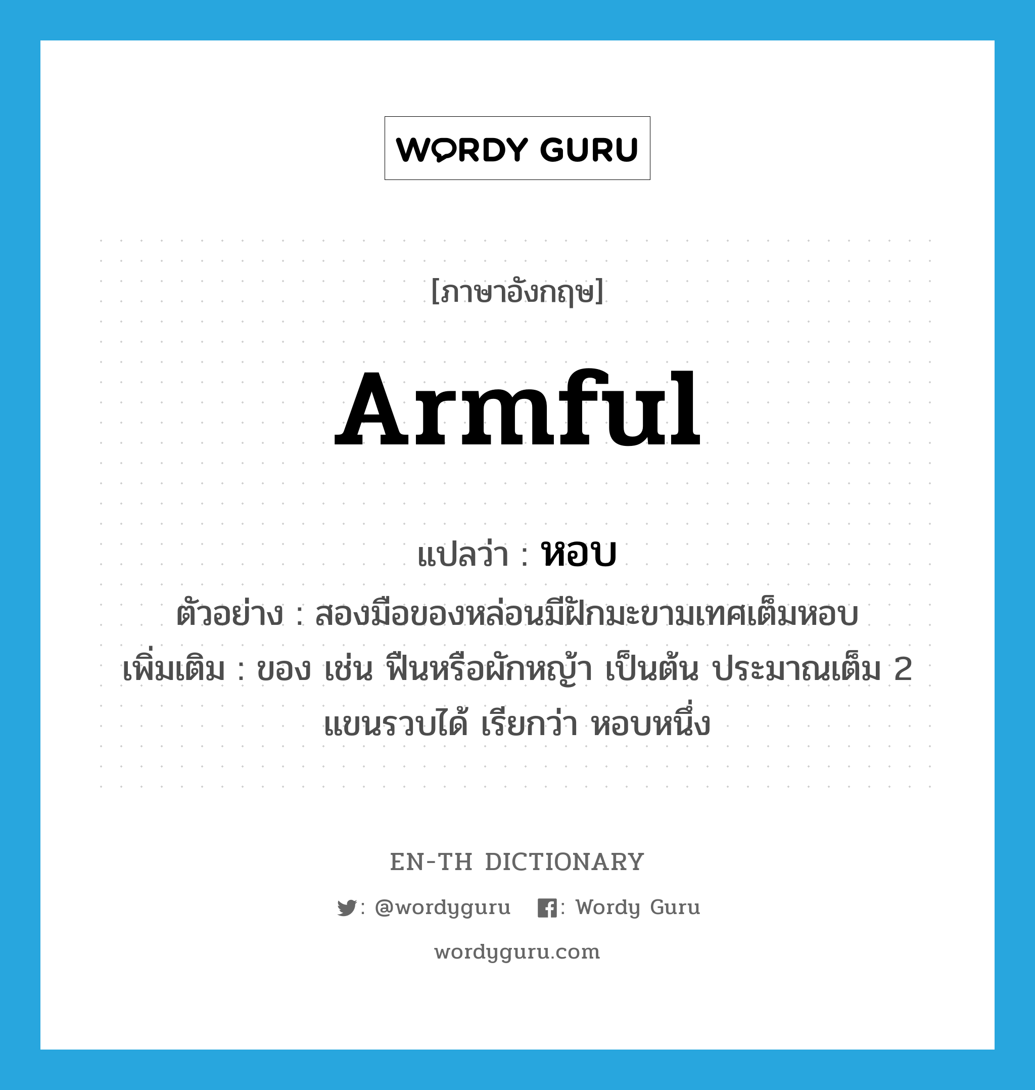 armful แปลว่า?, คำศัพท์ภาษาอังกฤษ armful แปลว่า หอบ ประเภท N ตัวอย่าง สองมือของหล่อนมีฝักมะขามเทศเต็มหอบ เพิ่มเติม ของ เช่น ฟืนหรือผักหญ้า เป็นต้น ประมาณเต็ม 2 แขนรวบได้ เรียกว่า หอบหนึ่ง หมวด N