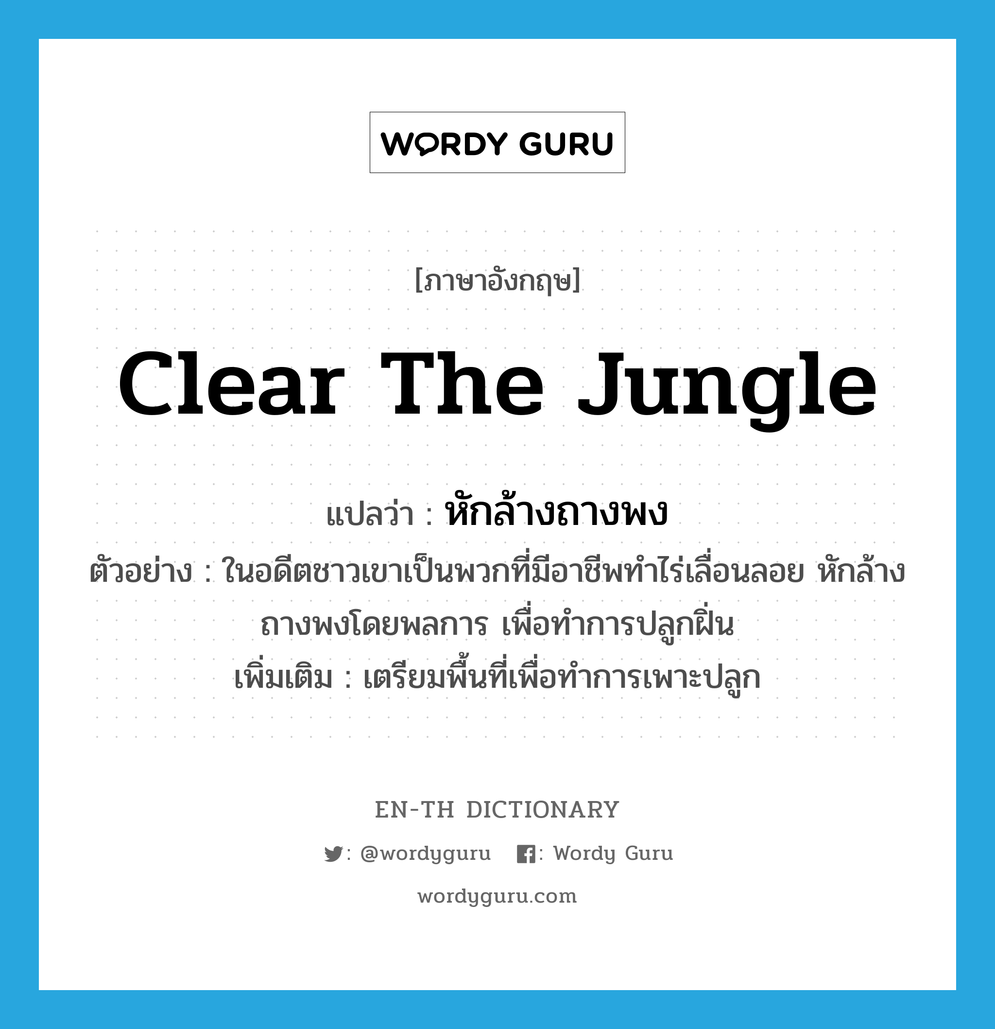 clear the jungle แปลว่า?, คำศัพท์ภาษาอังกฤษ clear the jungle แปลว่า หักล้างถางพง ประเภท V ตัวอย่าง ในอดีตชาวเขาเป็นพวกที่มีอาชีพทำไร่เลื่อนลอย หักล้างถางพงโดยพลการ เพื่อทำการปลูกฝิ่น เพิ่มเติม เตรียมพื้นที่เพื่อทำการเพาะปลูก หมวด V