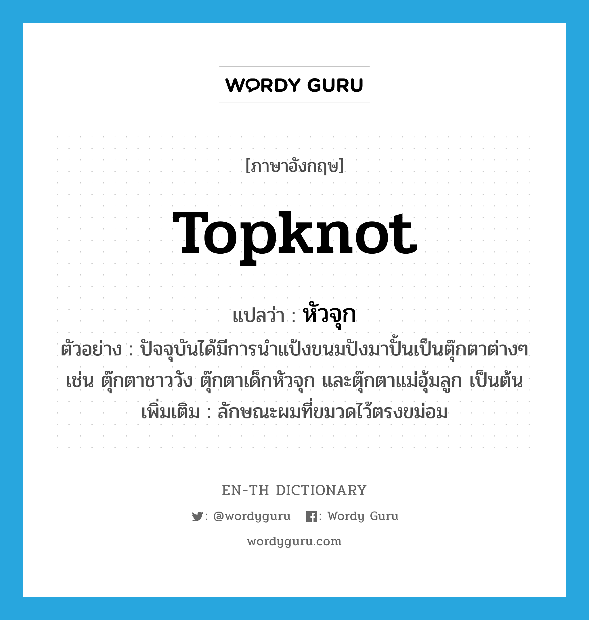 topknot แปลว่า?, คำศัพท์ภาษาอังกฤษ topknot แปลว่า หัวจุก ประเภท N ตัวอย่าง ปัจจุบันได้มีการนำแป้งขนมปังมาปั้นเป็นตุ๊กตาต่างๆ เช่น ตุ๊กตาชาววัง ตุ๊กตาเด็กหัวจุก และตุ๊กตาแม่อุ้มลูก เป็นต้น เพิ่มเติม ลักษณะผมที่ขมวดไว้ตรงขม่อม หมวด N